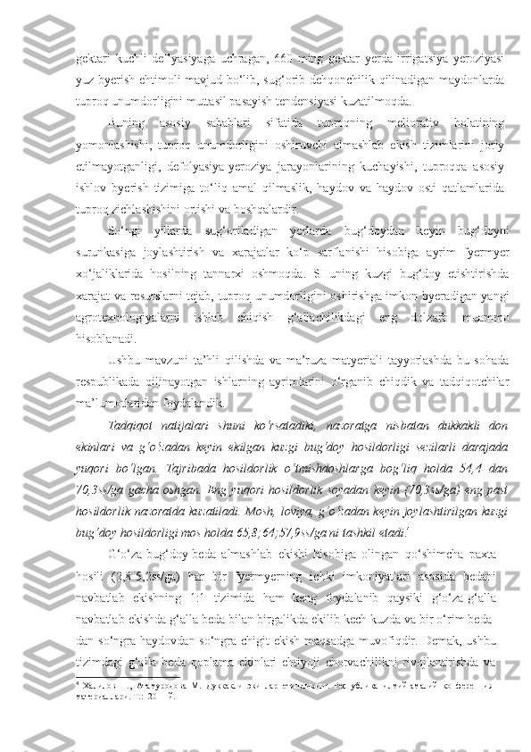 gektari   kuchli   deflyasiyaga   uchragan,   660   ming   gektar   yerda   irrigatsiya   yeroziyasi
yuz byerish ehtimoli mavjud bo‘lib, sug‘orib dehqonchilik qilinadigan maydonlarda
tuproq unumdorligini muttasil pasayish tendensiyasi kuzatilmoqda. 
Buning   asosiy   sabablari   sifatida   tuproqning   meliorativ   holatining
yomonlashishi,   tuproq   unumdorligini   oshiruvchi   almashlab   ekish   tizimlarini   joriy
etilmayotganligi,   defolyasiya-yeroziya   jarayonlarining   kuchayishi,   tuproqqa   asosiy
ishlov   byerish   tizimiga   to‘liq   amal   qilmaslik,   haydov   va   haydov   osti   qatlamlarida
tuproq zichlashishini ortishi va boshqalardir.
So‘ngi   yillarda   sug‘oriladigan   yerlarda   bug‘doydan   keyin   bug‘doyni
surunkasiga   joylashtirish   va   xarajatlar   ko‘p   sarflanishi   hisobiga   ayrim   fyermyer
xo‘jaliklarida   hosilning   tannarxi   oshmoqda.   SHuning   kuzgi   bug‘doy   etishtirishda
xarajat va resurslarni tejab, tuproq unumdorligini oshirishga imkon byeradigan yangi
agrotexnologiyalarni   ishlab   chiqish   g‘allachilikdagi   eng   dolzarb   muammo
hisoblanadi. 
Ushbu   mavzuni   ta’hli   qilishda   va   ma’ruza   matyeriali   tayyorlashda   bu   sohada
respublikada   qilinayotgan   ishlarning   ayrimlarini   o‘rganib   chiqdik   va   tadqiqotchilar
ma’lumotlaridan foydalandik.
Tadqiqot   natijalari   shuni   ko‘rsatadiki,   nazoratga   nisbatan   dukkakli   don
ekinlari   va   g‘o‘zadan   keyin   ekilgan   kuzgi   bug‘doy   hosildorligi   sezilarli   darajada
yuqori   bo‘lgan.   Tajribada   hosildorlik   o‘tmishdoshlarga   bog‘liq   holda   54,4   dan
70,3ss/ga   gacha   oshgan.   Eng   yuqori   hosildorlik   soyadan   keyin   (70,3ss/ga)   eng   past
hosildorlik nazoratda kuzatiladi. Mosh, loviya, g‘o‘zadan keyin joylashtirilgan kuzgi
bug‘doy hosildorligi mos holda 65,8;64;57,9ss/ga ni tashkil etadi . 4
 
G‘o‘za-bug‘doy-beda   almashlab   ekishi   hisobiga   olingan   qo‘shimcha   paxta
hosili   (2,8-5,2ss/ga)   har   bir   fyermyerning   ichki   imkoniyatlari   asosida   bedani
navbatlab   ekishning   1:1   tizimida   ham   keng   foydalanib   qaysiki   g‘o‘za-g‘alla
navbatlab ekishda g‘alla beda bilan birgalikda ekilib kech kuzda va bir o‘rim beda-
dan so‘ngra haydovdan so‘ngra chigit  ekish maqsadga  muvofiqdir. Demak,  ushbu
tizimdagi   g‘alla   beda   qoplama   ekinlari   ehtiyoji   chorvachilikni   rivojlantirishda   va
4
  Халилов   Н.,   Атамуродова   М.   Дуккакли   экинлар   етиштириш.   Республика   илмий-амалий   конференция
материаллари. Т .: -2011  й . 