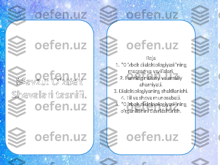 Mavzu: O ‘ zbek 
Shevalari tasnifi.  Reja
1. “0 ‘zbek dialektologiyasi”ning 
maqsad va vazifalari.
2. Fanning nazariy va amaliy 
ahamiyati.
3. Dialektologiyaning shakllanishi.
4. Til va sheva munosabati.
5. “0 ‘zbek dialektologiyasi”ning 
o‘rganilishini davrlashtirish. 