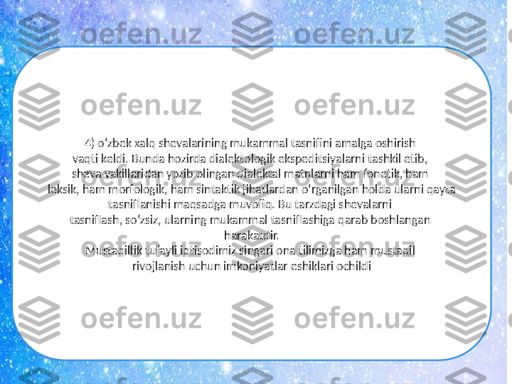 4) o‘zbek xalq shevalarining mukammal tasnifini amalga oshirish 
vaqti keldi. Bunda hozirda dialektologik ekspeditsiyalarni tashkil etib, 
sheva vakillaridan yozib olingan dialektal matnlarni ham fonetik, ham 
leksik, ham morfologik, ham sintaktik jihatlardan o‘rganilgan holda ularni qayta 
tasniflanishi maqsadga muvofiq. Bu tarzdagi shevalarni 
tasniflash, so‘zsiz, ularning mukammal tasniflashiga qarab boshlangan 
harakatdir.
Mustaqillik tufayli iqtisodimiz singari ona tilimizga ham mustaqil 
rivojlanish uchun imkoniyatlar eshiklari ochildi 