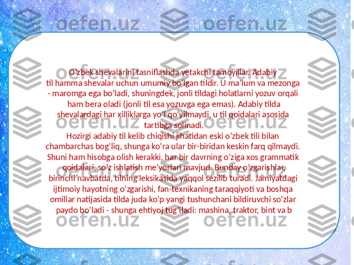 O‘zbek shevalarini tasniflashda yetakchi tamoyillar. Adabiy 
til hamma shevalar uchun umumiy bo‘lgan tildir. U ma’lum va mezonga 
- maromga ega bo‘ladi, shuningdek, jonli tildagi holatlarni yozuv orqali 
ham bera oladi (jonli til esa yozuvga ega emas). Adabiy tilda
shevalardagi har xilliklarga yo‘l qo‘yilmaydi, u til qoidalari asosida 
tartibga solinadi.
Hozirgi adabiy til kelib chiqishi jihatidan eski o‘zbek tili bilan 
chambarchas bog‘liq, shunga ko‘ra ular bir-biridan keskin farq qilmaydi. 
Shuni ham hisobga olish kerakki, har bir davrning o‘ziga xos grammatik 
qoidalari, so‘z ishlatish me’yorlari mavjud. Bunday o‘zgarishlar,
birinchi navbatda, tilning leksikasida yaqqol sezilib turadi. Jamiyatdagi 
ijtimoiy hayotning o‘zgarishi, fan-texnikaning taraqqiyoti va boshqa 
omillar natijasida tilda juda ko‘p yangi tushunchani bildiruvchi so‘zlar 
paydo bo‘ladi - shunga ehtiyoj tug‘iladi: mashina, traktor, bint va b 