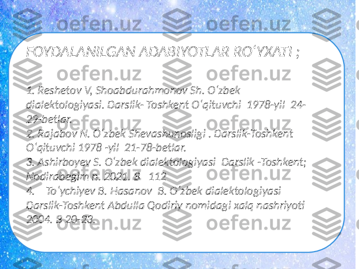 FOYDALANILGAN ADABIYOTLAR RO‘YXATI ; 
1. Reshetov V, Shoabdurahmonov Sh. O ‘ zbek 
dialektologiyasi. Darslik- Toshkent O ‘ qituvchi  1978-yil  24-
29-betlar.
2. Rajabov N. O ‘ zbek Shevashunosligi . Darslik-Toshkent 
O ‘ qituvchi 1978 -yil  21-78-betlar.
3. Ashirboyev S. O ‘ zbek dialektologiyasi  Darslik -Toshkent; 
Nodirabegim n. 2021. B   112
4.    To ‘ ychiyev B. Hasanov  B. O ‘ zbek dialektologiyasi  
Darslik-Toshkent Abdulla Qodiriy nomidagi xalq nashriyoti  
2004. B 20-23.  