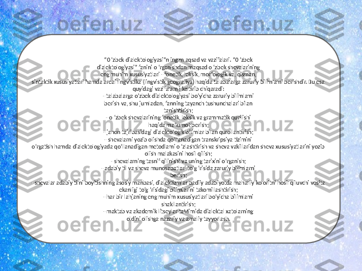 “ 0 ‘zbek dialektologiyasi”n ing m aqsad va vazifalari. “0 ‘zbek
dialektologiyasi” fanini o ‘rganishdan maqsad o ‘zbek shevalarining
eng muhim xususiyatlari - fonetik, leksik, morfologik va, qisman,
sintaktik xususiyatlari hamda areal lingvistika (lingvistik geografiya) haqida talabalarga zaruriy bilimlami berishdir. Bu esa
quyidagi vazifalam i keltirib chiqaradi:
- talabalarga o‘zbek dialektologiyasi bo‘yicha zaruriy bilimlami
berish va, shu jumladan, fanning tayanch tushunchalari bilan
tanishtirish;
- o ‘zbek shevalarining fonetik, leksik va grammatik qurilishi
haqida ma’lumot berish;
- jahon tajribasidagi dialektologik bilimlar bilan qurollantirish;
- shevalarni yozib olishda qo‘llanadigan transkripsiya tizimini
o‘rgatish hamda dialektologiyada qo‘llanadigan metodlami o ‘zlashtirish va sheva vakillaridan sheva xususiyatlarini yozib 
olish malakasini hosil qilish;
- shevalarning tasnif qilinishi va uning tarixini o‘rganish;
- adabiy til va sheva munosabatlari to‘g ‘risida zaruriy bilimlarni
berish;
- shevalar adabiy tilni boyitishning asosiy manbasi, dialektizmlar badiiy adabiyotda mahalliy koloritni hosil qiluvchi vosita
ekanligi to‘g ‘risidagi bilimlarini takomillashtirish;
- har bir lahjaning eng muhim xususiyatlari bo‘yicha bilimlami
shakllantirish;
- maktab va akademik litseylar taMimida dialektal xatolarning
oldini olishga nazariy va amaliy tayyorlash. 