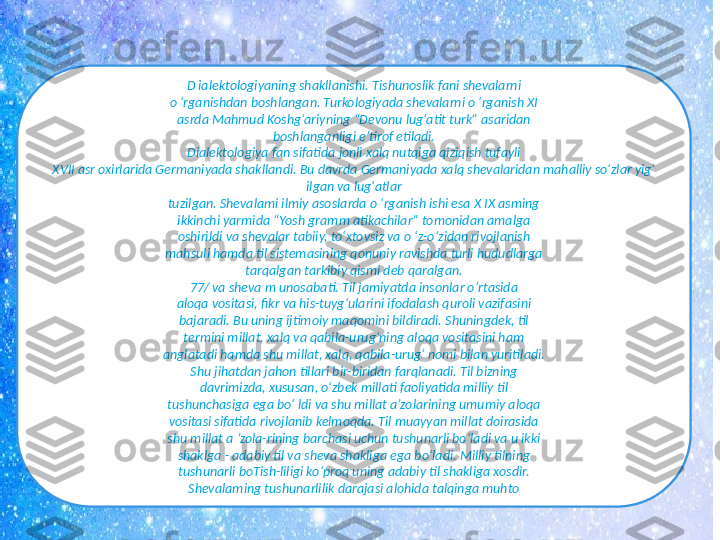 D ialektologiyaning shakllanishi. Tishunoslik fani shevalarni
o ‘rganishdan boshlangan. Turkologiyada shevalarni o ‘rganish XI
asrda Mahmud Koshg‘ariyning “Devonu lug‘atit turk” asaridan
boshlanganligi e’tirof etiladi.
Dialektologiya fan sifatida jonli xalq nutqiga qiziqish tufayli
XVII asr oxirlarida Germaniyada shakllandi. Bu davrda Germaniyada xalq shevalaridan mahalliy so‘zlar yig‘ 
ilgan va lug‘atlar
tuzilgan. Shevalami ilmiy asoslarda o ‘rganish ishi esa X IX asming
ikkinchi yarmida “Yosh gramm atikachilar” tomonidan amalga
oshirildi va shevalar tabiiy, to‘xtovsiz va o ‘z-o‘zidan rivojlanish
mahsuli hamda til sistemasining qonuniy ravishda turli hududlarga
tarqalgan tarkibiy qismi deb qaralgan.
77/ va sheva m unosabati. Til jamiyatda insonlar o‘rtasida
aloqa vositasi, fikr va his-tuyg‘ularini ifodalash quroli vazifasini
bajaradi. Bu uning ijtimoiy maqomini bildiradi. Shuningdek, til
termini millat, xalq va qabila-urug‘ning aloqa vositasini ham
anglatadi hamda shu millat, xalq, qabila-urug‘ nomi bilan yuritiladi.
Shu jihatdan jahon tillari bir-biridan farqlanadi. Til bizning
davrimizda, xususan, o‘zbek millati faoliyatida milliy til
tushunchasiga ega bo‘ ldi va shu millat a’zolarining umumiy aloqa
vositasi sifatida rivojlanib kelmoqda. Til muayyan millat doirasida
shu millat a ’zola-rining barchasi uchun tushunarli bo‘ladi va u ikki
shaklga - adabiy til va sheva shakliga ega bo‘ladi. Milliy tilning
tushunarli boTish-liligi ko‘proq uning adabiy til shakliga xosdir.
Shevalaming tushunarlilik darajasi alohida talqinga muhto 