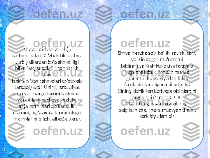 Sheva, dialekt va lahja 
tushunchalari. 0 ‘zbek tili boshqa
turkiy tillardan ko‘p shevaliligi 
bilan farqlanadi. 0 ‘tgan tarixiy 
davr
ichida o ‘zbek shevalari to‘xtovsiz 
taraqqiy etdi. Uning taraqqiyot
tarixi va hozirgi davrini tushunish 
va izohlashda sheva, dialekt,
lahja terminlari qo‘llanadiki, 
ularning lug‘aviy va terminologik
ma’nolarini bilish, albatta, zarur. Sheva forscha so‘z bo‘lib, ravish, tarz, 
yo ‘sin degan ma’nolarni
bildiradi va dialektologiya fanida o 
‘ziga xos leksik, fonetik hamda
grammatik xususiyatlari bilan 
farqlanib turadigan milliy (xalq)
tilning kichik territoriyaga oid qismini 
anglatadi (1-rasm). J. K.
Chambers, Peter Trudgillning 
belgilashicha, sheva muayyan tilning
tarkibiy qismidir 