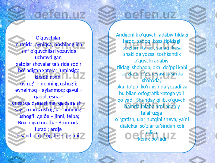 O‘quvchilar 
nutqida, ayniqsa, boshlang‘ich 
sinf o‘quvchilari yozuvida 
uchraydigan 
xatolar shеvalar ta’sirida sodir 
bo‘ladigan xatolar jumlasiga 
kiradi: nɔnni 
ushɔg‘i – nonning ushog‘i; 
əynəlmɔq – aylanmoq; qavul – 
qabul; esnə –
ensa; qыdыrыshma, qыdыrыsh – 
sayr, nɔnnъ ushɔg‘ъ – nonning 
ushog‘i; дəlбə – jinni, telba; 
Buxɔrɔgə turədъ - Buxoroda 
turadi; ərdjə 
–  sandiq, qo‘ ngshu – qushni. Andijonlik o‘quvchi adabiy tildagi 
taroq, sanoq, kosa tipidagi 
so‘zlarni taraq, sanaq, kasa 
shaklida yozsa, toshkentlik 
o‘quvchi adabiy 
tildagi shabada, aka, do‘ppi kabi 
so‘zlarni o‘z shevasi ta’sirida 
shɔbɔda, 
ɔka, to‘ppi ko‘rinishida yozadi va 
bu bilan orfografik xatoga yo‘l 
qo‘yadi. Shunday qilib, o‘quvchi 
hamda talabalarni adabiy 
talaffuzga 
o‘rgatish, ular nutqini sheva, ya’ni 
dialektal so‘zlar ta’siridan xoli 
qilish 
kerak bo‘ladi 