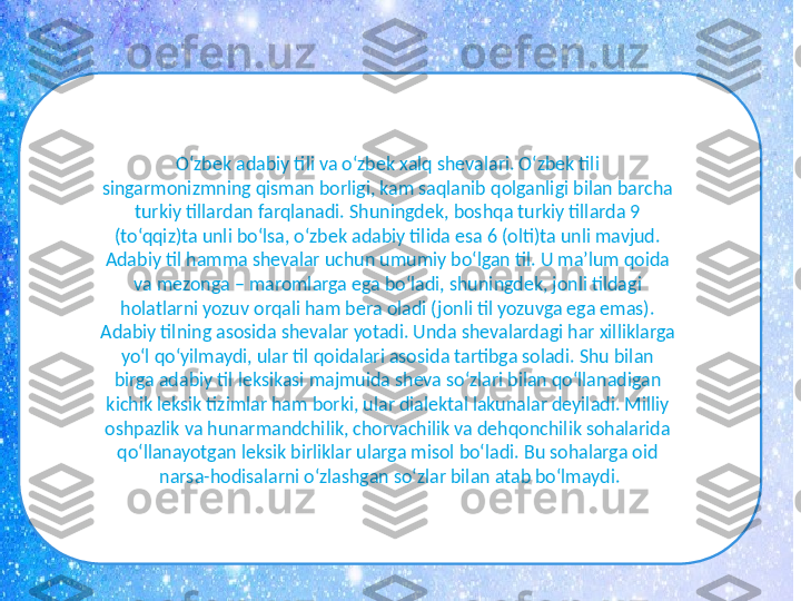 O‘zbek adabiy tili va o‘zbek xalq shеvalari. O‘zbek tili 
singarmonizmning qisman borligi, kam saqlanib qolganligi bilan barcha 
turkiy tillardan farqlanadi. Shuningdek, boshqa turkiy tillarda 9 
(to‘qqiz)ta unli bo‘lsa, o‘zbek adabiy tilida esa 6 (olti)ta unli mavjud. 
Adabiy til hamma shеvalar uchun umumiy bo‘lgan til. U ma’lum qoida 
va mеzonga – maromlarga ega bo‘ladi, shuningdеk, jonli tildagi 
holatlarni yozuv orqali ham bеra oladi (jonli til yozuvga ega emas). 
Adabiy tilning asosida shevalar yotadi. Unda shеvalardagi har xilliklarga 
yo‘l qo‘yilmaydi, ular til qoidalari asosida tartibga soladi. Shu bilan 
birga adabiy til leksikasi majmuida sheva so‘zlari bilan qo‘llanadigan 
kichik leksik tizimlar ham borki, ular dialektal lakunalar deyiladi. Milliy 
oshpazlik va hunarmandchilik, chorvachilik va dehqonchilik sohalarida 
qo‘llanayotgan leksik birliklar ularga misol bo‘ladi. Bu sohalarga oid 
narsa-hodisalarni o‘zlashgan so‘zlar bilan atab bo‘lmaydi. 