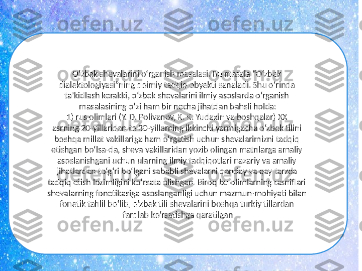 O‘zbek shevalarini o‘rganish masalasi. Bu masala “O‘zbek 
dialektologiyasi”ning doimiy tadqiq obyekti sanaladi. Shu o‘rinda 
ta’kidlash kerakki, o‘zbek shevalarini ilmiy asoslarda o‘rganish 
masalasining o‘zi ham bir necha jihatdan bahsli holda:
1) rus olimlari (Y. D. Polivanov, K. K. Yudaxin va boshqalar) XX 
asrning 20-yillaridan to 30-yillarning ikkinchi yarmigacha o‘zbek tilini 
boshqa millat vakillariga ham o‘rgatish uchun shevalarimizni tadqiq 
etishgan bo‘lsa-da, sheva vakillaridan yozib olingan matnlarga amaliy 
asoslanishgani uchun ularning ilmiy tadqiqotlari nazariy va amaliy 
jihatlardan to‘g‘ri bo‘lgani sababli shevalarni qanday va qay tarzda 
tadqiq etish lozimligini ko‘rsata olishgan. Biroq bu olimlarning tasniflari 
shevalarning fonetikasiga asoslanganligi uchun mazmun-mohiyati bilan 
fonetik tahlil bo‘lib, o‘zbek tili shevalarini boshqa turkiy tillardan 
farqlab ko‘rsatishga qaratilgan 