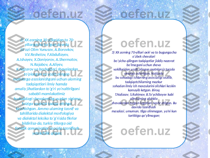 2) XX asrning 30-yillaridan to 70-
yillargacha bo‘lgan davrda 
(G‘ozi Olim Yunusov, A.Borovkov, 
V.V.Reshetov, F.Abdullayev, 
A.Ishayev, X.Doniyorov, A.Shermatov, 
N.Rajabov, A.Aliyev, 
K.Nazarov va boshqalar) shevalardan 
to‘plangan va yozib olingan 
matnlarga asoslanishgani uchun ularning 
tadqiqotlari ilmiy hamda 
amaliy jihatlardan to‘g‘ri yo‘naltirilgani 
sababli mamlakatimiz 
hududidagi shevalarning yuzdan yigirma 
foiziga yaqinini tadqiq etishga 
kirishishgan. Ammo ularning tasnif va 
tahlillarida dialektal morfologiya 
va dialektal leksika to‘g‘risida fikrlar 
bildirilsa-da, turkiy tillarga oid 
fonetik qonuniyatlar asosida tasniflash 
yetakchilik qilgan; 3) XX asrning 70-yillari oxiri va to bugungacha 
o‘zbek shevalari 
bo‘yicha qilingan tadqiqotlar jiddiy nazorat 
bo‘lmagani uchun sheva 
vakillaridan yozib olingan matnlarsiz tarzda 
amalga oshirilgan. Natijada 
bu sohadagi ishlarning asossizligi sezilib, 
tadqiqotchilarning mazkur 
sohadan ilmiy ish mavzularini olishlari keskin 
kamayib ketgan. Biroq 
T.Nafasov, S.Rahimov, B.To‘ychiboyev kabi 
olimlarning alohida 
shevalardan tuzgan lugatlari nashr etilgan. Bu 
davrda tasniflash 
masalasi, umuman, tilga olinmagan, ya’ni kun 
tartibiga qoʻyilmagan; 