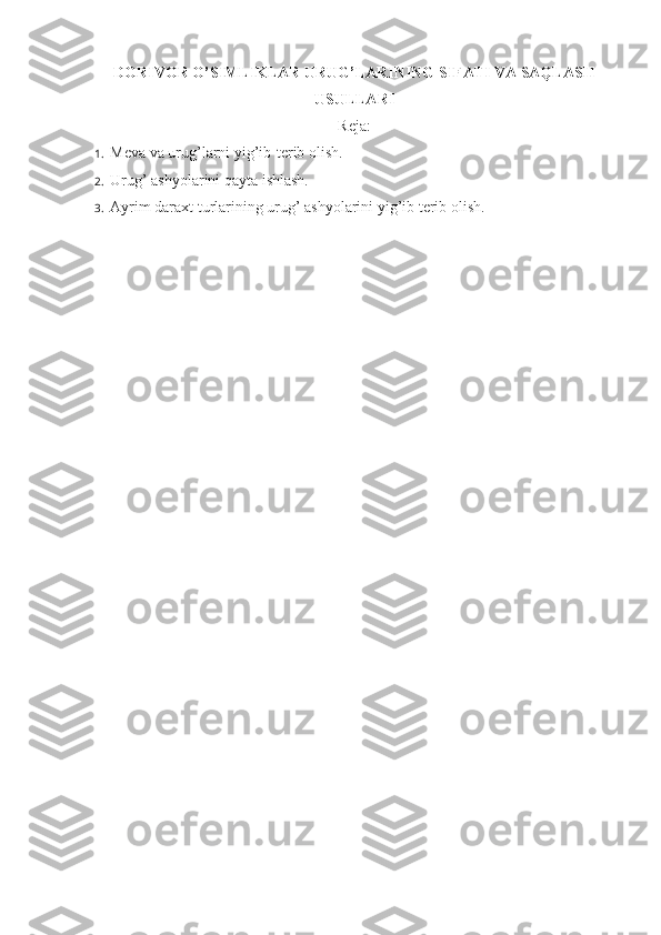 DORIVOR O’SIMLIKLAR URUG’LARINING SIFATI VA SAQLASH
USULLARI
Reja:
1.  Meva va urug’larni yig’ib-terib olish.
2.  Uru g’  ashyolarini qayta ishlash.
3.  Ayrim daraxt turlarining urug’ ashyolarini yig’ib terib olish. 