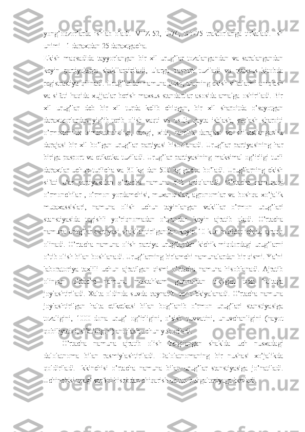 yong’oqzorlarda   ishlab   oladi.   MTZ-52,   T-74,   DT-75   traktorlariga   tirkaladi.   Ish
unimi - 1 daraxtdan 25 daraxtgacha.
Ekish   maqsadida   tayyorlangan   bir   xil   urug’lar   tozalangandan   va   saralangandan
keyin   partiyalarga   shakllantiriladi,   ularga   pasport   tuziladi   va   maxsus   kitobda
registrastiya qilinadi. Urug’lardan namuna olish, ularning ekish sifatlarini aniqlash
va   sifati   haqida   xujjatlar   berish   maxsus   standartlar   asosida   amalga   oshiriladi.   Bir
xil   urug’lar   deb   bir   xil   turda   kelib   chiqgan,   bir   xil   sharoitda   o’sayotgan
daraxtzorlardan   yig’ib-terib   olish   vaqti   va   usuli,   qayta   ishlash,   saqlash   sharoiti
o’rmonchilik   qimmatbaholigi,   rangi,   xidi,   namlik   darajasi   va   shikastlanganlik
darajasi   bir   xil   bo’lgan   urug’lar   partiyasi   hisoblanadi.   Urug’lar   partiyasining   har
biriga   pasport   va   etiketka   tuziladi.   Urug’lar   partiyasining   maksimal   og’irligi   turli
daraxtlar   uchun   turlicha   va   30   kg   dan   500   kg   gacha   bo’ladi.   Urug’larning   ekish
sifati   ular   partiyasidan   o’rtacha   namuna   olib   aniqlanadi.   O’rtacha   namunani
o’rmonchilar   ,   o’rmon   yordamchisi,   muxandislar,   agronomlar   va   boshqa   xo’jalik
mutaxassislari,   namuna   olish   uchun   tayinlangan   vakillar   o’rmon   urug’lari
stanstiyasida   tegishli   yo’riqnomadan   o’tgandan   keyin   ajratib   oladi.   O’rtacha
namuna  urug’lar   partiyasi   shakllantirilgandan  keyin  10 kun  muddat  ichida  ajratib
olinadi.   O’rtacha   namuna   olish   partiya   urug’lardan   kichik   miqdordagi   urug’larni
o’tib olish bilan boshlanadi. Urug’larning birlamchi namunalardan bir qismi. Ya’ni
laboratoriya   taxlili   uchun   ajratilgan   qismi   o’rtacha   namuna   hisoblanadi.   Ajratib
olingan   o’rtacha   namuna   mustahkam   gazmaldan   tikilgan   toza   haltaga
joylashtiriladi.   Xalta   oldinda   suvda   qaynatib   dezinfekiyalanadi.   O’rtacha   namuna
joylashtirilgan   halta   etiketkasi   bilan   bog’lanib   o’rmon   urug’lari   stanstiyasiga
tozaligini,   1000   dona   urug’   og’irligini,   o’sish   quvvatini,   unuvchanligini   (hayot
qobiliyatini, sifatliligini) aniqlash uchun yuboriladi.
O’rtacha   namuna   ajratib   olish   belgilangan   shaklda   uch   nusxadagi
dalolatnoma   bilan   rasmiylashtiriladi.   Dalolatnomaning   bir   nushasi   xo’jalikda
qoldiriladi.   Ikkinchisi   o’rtacha   namuna   bilan   urug’lar   stanstiyasiga   jo’natiladi.
Uchinchisi urug’ sarfini hisobdan chiqarish uchun buhgalteriyaga beriladi. 