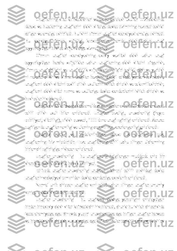 Urug’larning   sifat   ko’rsatkichlari   va   ularni   aniqlash   usullari   O’zbekistonda
daraxt   va   butalarning   urug’larini   ekish   sifatiga   davlat   tizimining   nazorati   tashkil
etilgan va amalga oshiriladi. Bu ishni o’rmon urug’lari stanstiyasi amalga oshiradi.
Bu   stanstiya   o’rmon   xo’jaligi   korxonalariga   hamda   ekish   uchun   urug’
tayyorlaydigan boshqa xo’jaliklarga xizmat qiladi.
O’rmon   urug’lari   stanstiyasining   asosiy   vazifasi   ekish   uchun   urug’
tayyorlaydigan   barcha   xo’jaliklar   uchun   urug’larning   ekish   sifatini   o’rganish,
o’rmon  urug’chiligini   va  urug’chilik  xo’jaliklarini   to’g’ri   tashkil   etish   va  yuritish
ni   nazorat   qilish   va   o’rmon   urug’lar   bazasini   tashkil   etishda   yordam   ko’rsatish;
urug’larni   ekish   sifatini   taxlil   qilish   usullarini   ishlab   chiqish   va   takomillashtirish;
urug’larni   ekish   sifati   norma   va   usullariga   davlat   standartlarini   ishlab   chiqish   va
boshqalar hisoblanadi.
Urug’lar sifat ko’rsatgichlari amaldagi standartlar asosida o’rtacha namunani
tahlil   qilish   usuli   bilan   aniqlanadi.   Urug’lar   tozaligi,   unuvchanligi   (hayot
qobiliyati, sifatliligi), o’sish quvvati, 1000 dona urug’ og’irligi aniqlanadi. Zarurat
tug’ilganda urug’lar namligi va ularning entomo-fito zararlanganligi aniqlanadi.
Urug’lar   tozaligi   va   foydalanilmagan   daraxt   turi   urug’lardan   toza
urug’larning   foiz   miqdoridir.   Toza   urug’larning   tahlil   uchu   olingan   ulchamning
birlamchi og’irligiga nisbatan aniqlanadi.
Urug’lar   unuvchanligi   -   bu   urug’larning   belgilangan   muddatda   aniq   bir
sharoitda normal o’simta berish qobiliyati.
Ittifoqda   urug’lar   unuvchanligi   urug’lar   -   kontrol   tahlili   qoshidagi   davlat
urug’lar inspekstiyasi tomonidan davlat standartiga asoslanib aniqlanadi.
Normal   unib   chiqqan   urug’lar   soni   tahlil   uchun   olingan   urug’lar   umumiy
soniga nisbati hisobida ifoda etiladi.
Urug’lar   unuvchanligi   -   bu   urug’larni   ekishga   yaroqligini   aniqlaydigan
birdan bir asosiy ekish sifati ko’rsatkichi hisoblanadi, chunki bu ishlab chiqarishda
katta ahamiyatga ega. Sinovda yuqori unuvchanlikga ega bo’lgan urug’lar barvaqt
va bir tekis unib chiqish xususiyatiga ega bo’ladi. Bular tegishli agrotexnik ishlov 