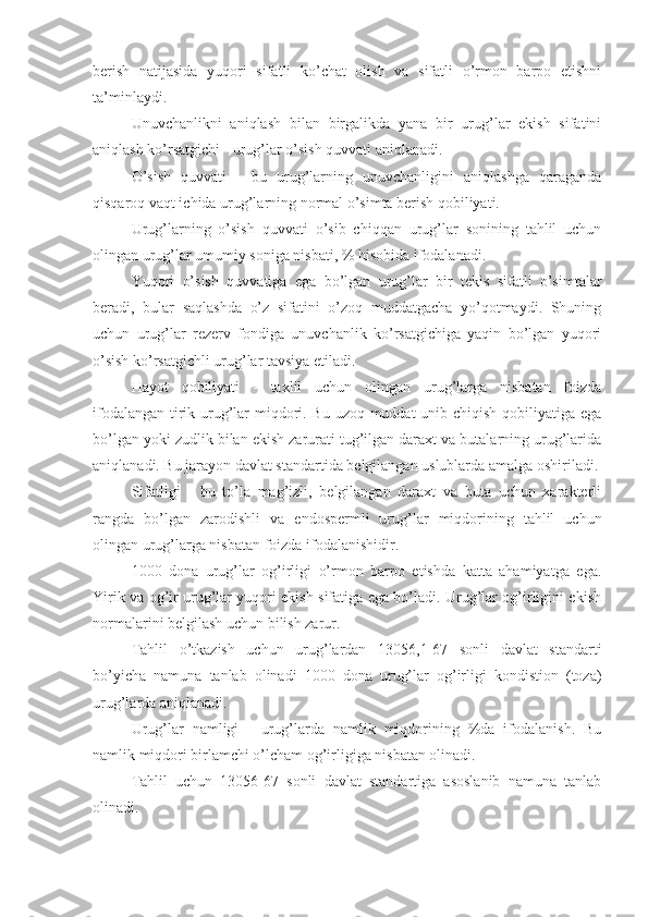 berish   natijasida   yuqori   sifatli   ko’chat   olish   va   sifatli   o’rmon   barpo   etishni
ta’minlaydi.
Unuvchanlikni   aniqlash   bilan   birgalikda   yana   bir   urug’lar   ekish   sifatini
aniqlash ko’rsatgichi - urug’lar o’sish quvvati aniqlanadi.
O’sish   quvvati   -   bu   urug’larning   unuvchanligini   aniqlashga   qaraganda
qisqaroq vaqt ichida urug’larning normal o’simta berish qobiliyati.
Urug’larning   o’sish   quvvati   o’sib   chiqqan   urug’lar   sonining   tahlil   uchun
olingan urug’lar umumiy soniga nisbati, % hisobida ifodalanadi.
Yuqori   o’sish   quvvatiga   ega   bo’lgan   urug’lar   bir   tekis   sifatli   o’simtalar
beradi,   bular   saqlashda   o’z   sifatini   o’zoq   muddatgacha   yo’qotmaydi.   Shuning
uchun   urug’lar   rezerv   fondiga   unuvchanlik   ko’rsatgichiga   yaqin   bo’lgan   yuqori
o’sish ko’rsatgichli urug’lar tavsiya etiladi.
Hayot   qobiliyati   -   taxlil   uchun   olingan   urug’larga   nisbatan   foizda
ifodalangan tirik urug’lar miqdori. Bu uzoq muddat unib chiqish qobiliyatiga ega
bo’lgan yoki zudlik bilan ekish zarurati tug’ilgan daraxt va butalarning urug’larida
aniqlanadi. Bu jarayon davlat standartida belgilangan uslublarda amalga oshiriladi.
Sifatligi   -   bu   to’la   mag’izli,   belgilangan   daraxt   va   buta   uchun   xarakterli
rangda   bo’lgan   zarodishli   va   endospermli   urug’lar   miqdorining   tahlil   uchun
olingan urug’larga nisbatan foizda ifodalanishidir.
1000   dona   urug’lar   og’irligi   o’rmon   barpo   etishda   katta   ahamiyatga   ega.
Yirik va og’ir urug’lar yuqori ekish sifatiga ega bo’ladi. Urug’lar og’irligini ekish
normalarini belgilash uchun bilish zarur.
Tahlil   o’tkazish   uchun   urug’lardan   13056,1-67   sonli   davlat   standarti
bo’yicha   namuna   tanlab   olinadi   1000   dona   urug’lar   og’irligi   kondistion   (toza)
urug’larda aniqlanadi.
Urug’lar   namligi   -   urug’larda   namlik   miqdorining   %da   ifodalanish.   Bu
namlik miqdori birlamchi o’lcham og’irligiga nisbatan olinadi.
Tahlil   uchun   13056-67   sonli   davlat   standartiga   asoslanib   namuna   tanlab
olinadi. 