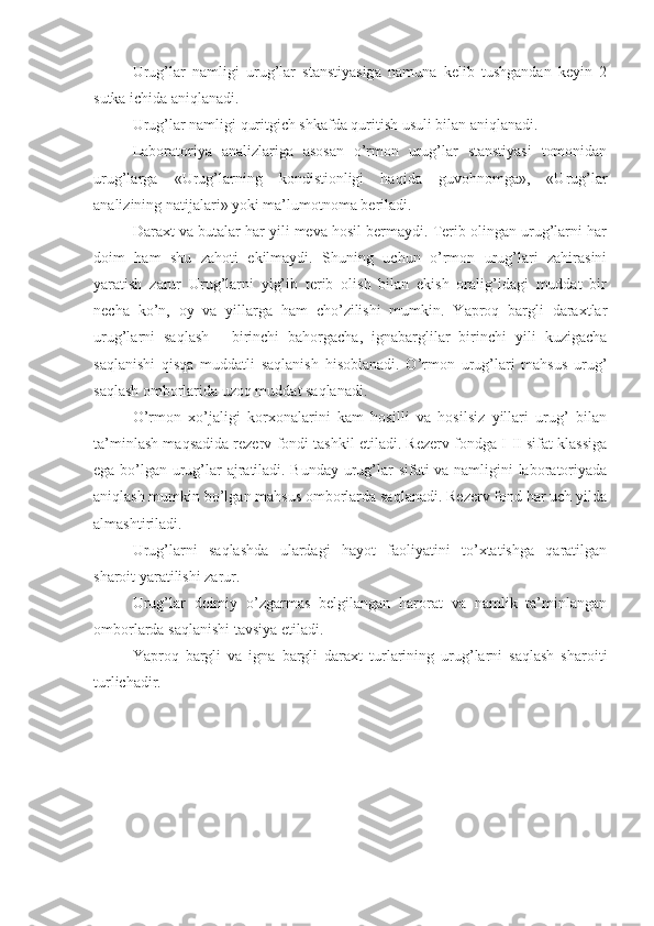 Urug’lar   namligi   urug’lar   stanstiyasiga   namuna   kelib   tushgandan   keyin   2
sutka ichida aniqlanadi.
Urug’lar namligi quritgich shkafda quritish usuli bilan aniqlanadi.
Laboratoriya   analizlariga   asosan   o’rmon   urug’lar   stanstiyasi   tomonidan
urug’larga   «Urug’larning   kondistionligi   haqida   guvohnomga»,   «Urug’lar
analizining natijalari» yoki ma’lumotnoma beriladi.
Daraxt va butalar har yili meva hosil bermaydi. Terib olingan urug’larni har
doim   ham   shu   zahoti   ekilmaydi.   Shuning   uchun   o’rmon   urug’lari   zahirasini
yaratish   zarur   Urug’larni   yig’ib   terib   olish   bilan   ekish   oralig’idagi   muddat   bir
necha   ko’n,   oy   va   yillarga   ham   cho’zilishi   mumkin.   Yaproq   bargli   daraxtlar
urug’larni   saqlash   -   birinchi   bahorgacha,   ignabarglilar   birinchi   yili   kuzigacha
saqlanishi   qisqa   muddatli   saqlanish   hisoblanadi.   O’rmon   urug’lari   mahsus   urug’
saqlash omborlarida uzoq muddat saqlanadi.
O’rmon   xo’jaligi   korxonalarini   kam   hosilli   va   hosilsiz   yillari   urug’   bilan
ta’minlash maqsadida rezerv fondi tashkil etiladi. Rezerv fondga I-II sifat klassiga
ega bo’lgan urug’lar ajratiladi. Bunday urug’lar sifati va namligini laboratoriyada
aniqlash mumkin bo’lgan mahsus omborlarda saqlanadi. Rezerv fond har uch yilda
almashtiriladi.
Urug’larni   saqlashda   ulardagi   hayot   faoliyatini   to’xtatishga   qaratilgan
sharoit yaratilishi zarur.
Urug’lar   doimiy   o’zgarmas   belgilangan   harorat   va   namlik   ta’minlangan
omborlarda saqlanishi tavsiya etiladi.
Yaproq   bargli   va   igna   bargli   daraxt   turlarining   urug’larni   saqlash   sharoiti
turlichadir. 