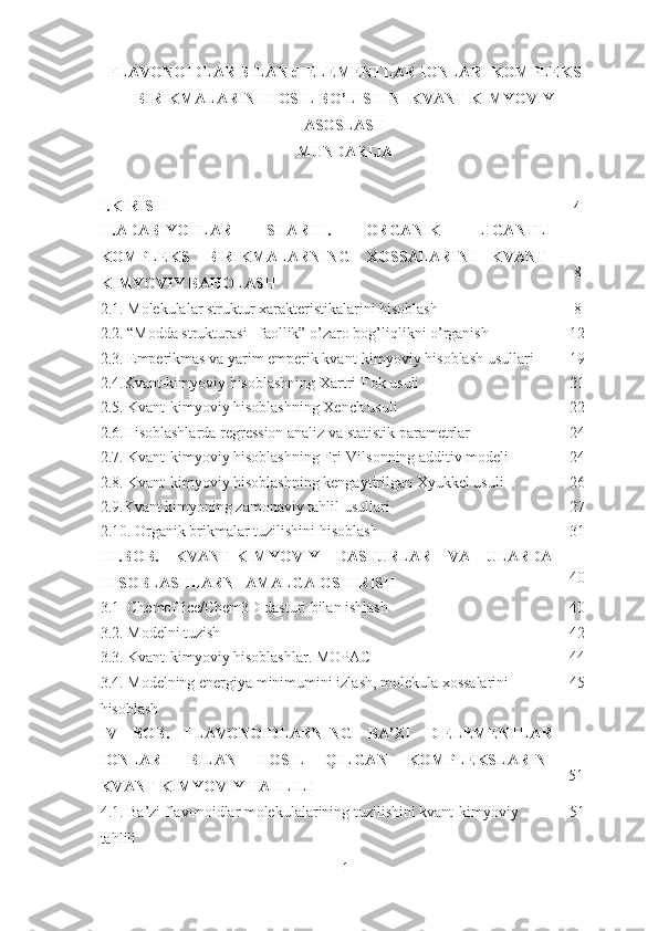 FLAVONOIDLAR BILAN d-ELEMENTLAR IONLARI KOMPLEKS
BIRIKMALARINI HOSIL BO’LISHINI KVANT KIMYOVIY
ASOSLASH
MUNDARIJA
I. KIRISH    4
II.ADABIYOTLAR   SHARHI.   ORGANIK   LIGANTLI
KOMPLEKS   BIRIKMALARNING   XOSSALARINI   KVANT-
KIMYOVIY BAHOLASH 8
2.1.  Molekulalar struktur xarakteristikalarini hisoblash    8
2.2. “Modda strukturasi –faollik” o’zaro bog’liqlikni o’rganish   12
2.3. Emperikmas va yarim emperik kvant-kimyoviy hisoblash usullari    19
2.4. Kvant-kimyoviy hisoblashning  Xartri-Fok usuli 21
2.5. Kvant-kimyoviy hisoblashning Xench usuli   22
2.6.Hisoblashlarda regression analiz va statistik parametrlar   24
2.7. Kvant-kimyoviy hisoblashning Fri-Vilsonning additiv modeli   24
2.8. Kvant-kimyoviy hisoblashning kengaytirilgan Xyukkel usuli    26
2.9.Kvant kimyoning zamonaviy tahlil usullari   27
2.10. Organik brikmalar tuzilishini hisoblash   31
I I I.BOB.   KVANT-KIMYOVIY   DASTURLAR   VA   ULARDA
HISOBLASHLARNI AMALGA OSHIRISH     40
3 .1   Chemoffice/Chem3D dasturi bilan ishlash    40
3.2. Modelni tuzish     42
3.3. Kvant-kimyoviy hisoblashlar. MOPAC   44
3.4.  Modelning energiya minimumini izlash, molekula xossalarini 
hisoblash 45
IV   BOB .   FLAVONOID LARNING   BA ’ ZI   D - ELEMENTLAR
IONLARI   BILAN   HOSIL   QILGAN   KOMPLEKSLARINI
KVANT KIMYOVIY   TAHLILI         51
4 .1. Ba’zi flavonoidlar molekulalarining tuzilishini kvant-kimyoviy 
tahlili   51
1 