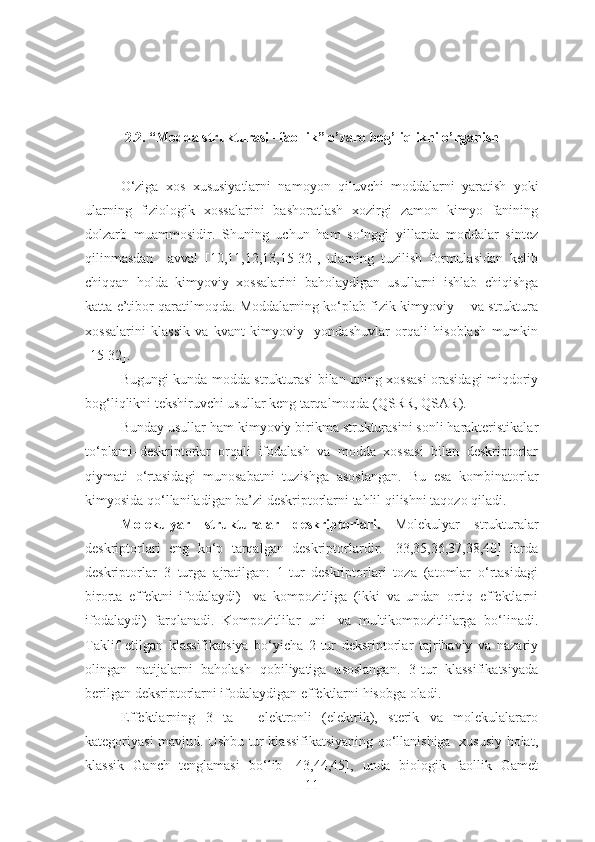 2.2. “Modda strukturasi –faollik” o’zaro bog’liqlikni o’rganish
O‘ziga   xos   xususiyatlarni   namoyon   qiluvchi   moddalarni   yaratish   yoki
ularning   fiziologik   xossalarini   bashoratlash   xozirgi   zamon   kimyo   fanining
dolzarb   muammosidir.   Shuning   uchun   ham   so‘nggi   yillarda   moddalar   sintez
qilinmasdan     avval   [10,11,12,13,15-32],   ularning   tuzilish   formulasidan   kelib
chiqqan   holda   kimyoviy   xossalarini   baholaydigan   usullarni   ishlab   chiqishga
katta e’tibor qaratilmoqda. Moddalarning ko‘plab fizik-kimyoviy     va struktura
xossalarini   klassik   va   kvant-kimyoviy     yondashuvlar   orqali   hisoblash   mumkin
[15-32].
Bugungi kunda modda strukturasi bilan uning xossasi orasidagi miqdoriy
bog‘liqlikni tekshiruvchi usullar keng tarqalmoqda (QSRR, QSAR). 
Bunday usullar ham kimyoviy birikma strukturasini sonli harakteristikalar
to‘plami–deskriptorlar   orqali   ifodalash   va   modda   xossasi   bilan   deskriptorlar
qiymati   o‘rtasidagi   munosabatni   tuzishga   asoslangan.   Bu   esa   kombinatorlar
kimyosida qo‘llaniladigan ba’zi deskriptorlarni tahlil qilishni taqozo qiladi.
Molekulyar   strukturalar   deskriptorlari.   Molekulyar   strukturalar
deskriptorlari   eng   ko‘p   tarqalgan   deskriptorlardir.   [33,35,36,37,38,40]   larda
deskriptorlar   3   turga   ajratilgan:   1-tur   deskriptorlari   toza   (atomlar   o‘rtasidagi
birorta   effektni   ifodalaydi)     va   kompozitliga   (ikki   va   undan   ortiq   effektlarni
ifodalaydi)   farqlanadi.   Kompozitlilar   uni-   va   multikompozitlilarga   bo‘linadi.
Taklif   etilgan   klassifikatsiya   bo‘yicha   2-tur   deksriptorlar   tajribaviy   va   nazariy
olingan   natijalarni   baholash   qobiliyatiga   asoslangan.   3-tur   klassifikatsiyada
berilgan deksriptorlarni ifodalaydigan effektlarni hisobga oladi.
Effektlarning   3   ta   -   elektronli   (elektrik),   sterik   va   molekulalararo
kategoriyasi mavjud. Ushbu tur klassifikatsiyaning qo‘llanishiga   xususiy holat,
klassik   Ganch   tenglamasi   bo‘lib   [43,44,45],   unda   biologik   faollik   Gamet
11 