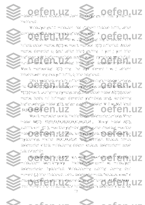 indekslar molekula   struktura formulasini molekulyar graf G   orqali yordamida
hisoblanadi.
Molekulyar   graf   G   molekulani     ikki   o‘lchamli   ifodalash   bo‘lib,   uchlari
atomlarga, qirralari esa kimyoviy bog‘larga mos keladi [8].
Bunda   asosan   skelet   atomlar   va   ular   o‘rtasidagi   bog‘lar   qaraladi.   Ko‘p
hollarda  aralash  matritsa  A(G)  va  masofa matritsasi  D(G)  qo‘llaniladi. Aralash
matritsa   elementlari   a
ij   (graf   uchlari   bilan)   grafning     i   yoni   j   yoni   bilan
bog‘langan   yoki   bog‘lanmaganligiga   qarab   1   yoki   0   qiymatlarga   teng   bo‘ladi.
Bunda   matritsa   qatori   va   ustunidagi   birlik   uchlari   darajasiga   teng   bo‘ladi.
Masofa   matritsasidagi   D(G)   ning     har   qaysi   elementi   i   va   j   uchlarini
birlashtiruvchi  eng qisqa yo‘l bo‘lib, d
ij   bilan belgilanadi.
QSRR modellarda eng ko‘p qo‘llaniladigan topologik indekslar jumlasiga
Plat indeksi F(G) (graf yonlari darajasining yig‘indisiga teng), Gordan-Skantlber
Y(G) (masofa uzunligining qiymatiga teng), to‘liq aralash indeksi A ’
(G) (aralash
matritsa   barcha   nol   bo‘lmagan   elementlari   yig‘indisiga   teng),   Randishning
bog‘lanuvchanlik indeksi  χ(G), egilgan guruhlar indekslari  M
1 G va M
2 G kiradi
[57,58,61,68,75].
Masofa matritsalari asosida  hisoblanadigan deskriptorlar jumlasiga Vinar
indeksi   W(G)   [62,63,67,68,75,77,78,80,88,92,96],     Xosoyi   indeksi   Z(G),
qutblilik   soni   P(G   ),   masofalar   yig‘indisi   S(G),   tugunlar   o‘rtasidagi   masofalar
indeksi   VDI   (G)   kiradi.   Shuningdek,   korrelyatsiyalarda   “struktura-xossa”   dan
foydalanishga   misollar   [78,80,88,92,96]   larda   keltirilgan.   Struktura   formula
deskriptorlari   sifatida   molekulaning   elektron   struktura   deskriptorlarini   qarash
juda qiziqarlidir.
Molekulaning   elektron   struktura   deskriptorlari.   Murakkab
molekulalarni   kvant-kimyoviy     hisoblashlarda   atomli   va   molekulyarli
deskriptorlardan   foydalaniladi.   Molekulalarning   qutbliligi   ularning   dipol
momenti (µ) bilan ifodalanadi. Ushbu deskriptorlar  modda “struktura-xossa”  si
o‘rtasidagi   o‘zaro   bog‘liqlikni   o‘rganishda   keng   qo‘llaniladi   [62,63,67,68,88].
Dipol momenti bilan bir qatorda ba’zi hollarda qutblilik deskriptori sifatida ikki
13 