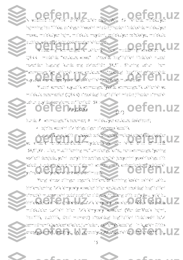 N   vodorod   bog‘   hosil   qilishiga   ta’sir   etadi   [74].   [69]   ishlarda   molekulyar
hajmning lipofillikka qo‘shgan hissasini miqdor jihatdan ifodalashda molekulyar
massa,   molekulyar   hajm,   molekula   maydoni,   molekulyar   refraksiya,   molekula
qutblanuvchanligi kabi deskriptorlar ishlatiladi.  
Moddaning   xromatografik   ushlanishi   ham   moddaning   xossasidir   va
QSRR     modelida   “struktura-xossa”     o‘rtasida   bog‘liqlikni   ifodalash   nuqtai
nazaridan   bugungi   kunda   eng   qiziqarlidir   [58,61].   Shuning   uchun     ham
“xromatografik   ushlanish-xossa-struktura”   o‘rtasidagi   bog‘likni   o‘rganishda
suyuqlik xromatografiyasining qo‘llanilishi maqsadga muvofiqdir.   
Yuqori samarali suyuqlik xromatografiyasida xromatografik ushlanish va
molekula parametrlari (QSRR) o‘rtasidagi bog‘liqlikni miqdor jihatdan o‘rnatish
uchun quyidagi tenglama qo‘llaniladi [58]:P=	f(D	)+ε
                         (2.4)
bunda 	
P - xromatografik parametr; 	D – molekulyar struktura deskriptori;            
         	
ε - tajriba xatosini o‘z ichiga olgan o‘zgarmas kattalik.
Bugungi kunga kelib murakkab tarkibli aralashmalarni ajratishda oksidlar
va   sintetik   nanozarrachalardan   foydalanishga   doir   ishlar   chop   etilmoqda
[58,61,87].   Ular,   mualliflarning   ma’lumotlariga   ko‘ra,   nanoxromatografiyaning
sezilarli darajada, ya’ni   qariyb bir tartibga ajralish jarayonini yaxshilashga olib
keladi. Bundan tashqari nanoo‘lchamli xromatografik sorbentlardan foydalanish
yo‘nalishi bo‘yicha ishlar rivojlantirilmoqda.
Yangi   sintez   qilingan   organik   birikmalar   sonining   keskin   oshishi   ushbu
birikmalarning fizik-kimyoviy xossalari bilan strukturalari orasidagi bog‘liqlikni
o‘rnatish muammosini tadqiqotchilar oldiga ko‘ndalang qilib qo‘ydi. U yoki bu
birikmalar   sinfini   ajratishning   fizik-kimyoviy   asoslarini   ishlab   chiqishda
molekulalar   tuzilishi   bilan   fizik-kimyoviy   xossalari   (Van-der-Vaals   hajmi,
lipofillik ,   qutblilik ,   dipol   momenti)   o‘rtasidagi   bog‘liqlikni   ifodalovchi   ba’zi
termodinamik harakteristikalar, jumladan,  ushlanish kattaligi - ln k, erkin Gibbs
energiyasi -  Δ G, entalpiya –  Δ H, entropiya–  Δ S o‘zgarishlarii o‘lchanadi [6]. Bu
15 