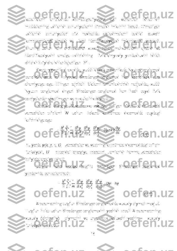 kattaliklarni   aniqlashda   xromatografiyaning   turli   variantlari   ishlatilishi
moddalarning   ushlanish   qonuniyatlarini   o‘rnatish   imkonini   beradi.   O‘rnatilgan
ushlanish   qonuniyatlari   o‘z   navbatida   aralashmalarni   tashkil   etuvchi
komponentlarga   ajratish   va   ularni   identifikatsiyalash   imkoniyatini   yaratadi.
Shuning   uchun   ham   antibakterial   xossali   peptid   mahsulotlarini   ajratish   va
identifikatsiyasini   amalga   oshirishning     fizik-kimyoviy   yondashuvini   ishlab
chiqish bo‘yicha ishlar bajarilgan [34].  
Kvant  mexanikasi  asosida,  xuddi  klassik  mexanikada Nyuton tenglamasi
qanchalik   katta   ro’l   o’ynasa,   Shredenger   tenglamasi   ham   shunchalik   katta
ahamiyatga   ega.   Olingan   tajribali   faktlarni   umumlashtirish   natijasida,   xuddi
Nyuton   tenglamasi   singari   Shredenger   tenglamasi   ham   hech   qaysi   fizik
teoriyalardan ajratilmagan va postulat hisoblanadi.
Potensial   energiya   U   va   massa   mk   ega   bo’lgan   o’zaro   ta`sir   etuvchi
zarrachalar   to’plami   N   uchun   Dekard   koordinata   sistemasida   quydagi
ko’rinishga ega:
                    −	ℏ2
2	∑k=1
N	1
m	[
∂2ψ	
∂xk2+∂2ψ	
∂yk2+∂2ψ	
∂zk2]+Uψ	=iℏ∂ψ
∂t                   (2. 5 )     
Bu yerda   ψ (x, y, z, t)   – zarrachalar va vaqtning koordinata sistemasidagi to’lqin
funksiyasi,   U   –   potensial   energiya   operatori.   Jamlanish   hamma   zarrachalar
bo’yicha amalga oshadi.
Turg ’un   holat   vaqtga   bog’liq   bo’lmagan   Shredenger   tenglamasi
yordamida qanoatlantiradi:
           	
−	ℏ2
2	∑k=1
N	1
m	[
∂2ψ	
∂xk2+∂2ψ	
∂yk2+∂2ψ	
∂zk2]+Uψ	=	Eψ                        (2.6)
E  parametrning turg’un Shredenger tenglamasida xususiy qiymati mavjud.
Turg’un   holat   uchun   Shredenger   tenglamasini   yechish   orqali   E   paramertrning
xususiy   (ehtimoliy)     qiymatini   va   unga   mos   keluvchi   yechim   –   xususiy
funksiyasi topiladi.
16 