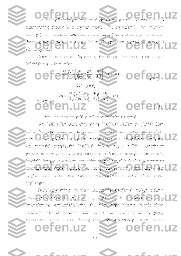 Har qanday Shredenger tenglamasi, mos keladigan aniq sistema uchun   E
paramertning   cheksiz   ko’p   qiymati   mavjud.   Bu   qiymatlar   bo’lishi   mumkin
doimiy   (erkin   harakatlanuvchi   zarrachalar   uchun)   va   diskret,   agar   zarrachalar
fazoning kam qismida lokallashgan bo’lsa,  E  ning diskret qiymati deb energetik
sathlar aytiladi.
Operator   belgilaridan   foydalanib,   Shredenger   tenglamasi   qisqartirilgan
ko’rinishda yozish mumkin:
                     




 

 

 

 EU
zym
kkkN
k )1
2(
22
22
22
12	
ℏ
                         (2.7)
                                    Ĥ Ψ  = YE Ψ ,
bu yerda      	
Η	=−	ℏ2
2	∑k=1
N	1
m	[
∂2ψ	
∂xk2+∂2ψ	
∂yk2+∂2ψ	
∂zk2]+U	я
                                (2.8)
 H-Gamilton operatori yoki gamilton zarrachalar sistemasi.
1970-1980-yillar   kvant   kimyosining   hisoblash   usullari   rivojlanish   davri
bo’ldi. Natijada modda geometriyalarini hisoblash, orqali maxsulotlar va o’tish
holati turg’unligini baholash, ya`na reaksiya koordinatalarini yo’nalishi bo’yicha
sirt   potensial   energiyasini   hisoblash   imkoni   paydo   bo’ldi.   Eksperiment
yordamida   olinadigan   bu   turdagi   axborotlar   ko’pchilik   reaksiyalar   uchun   ko’p
bosqichli jarayonlar xarakteri tomonidan chiqarilgan, alohida-alohida elementar
bosqichlarning   sinxron   kechishi   va   oraliq   maxsulotlarning   juda   kichik   vaqt
turg’un   bo’la   olishi   kabi   sezilarli   murakkabliklarni   bosib   o’tish   orqali
bog’langan.
Kvant-kimyosining   hisoblash   usullarining   rivojlanish   tezkor   elektron
hisoblash   mashina   (EHM)   larining   paydo   bo’lishi   ko’pchilik   organik
brikmalarning   xarekteristikalarini,   shu   bilan   birga   beqaror,   hamda   o’tish
holatlarini   hisoblash   imkonini   berdi.   Bu   hisoblarning   aniqligi   termokimyoviy
standartlarni   qoniqtira   oladi.   Shning   uchun   kvantk-kimyoviy   hisoblar   hozirgi
17 