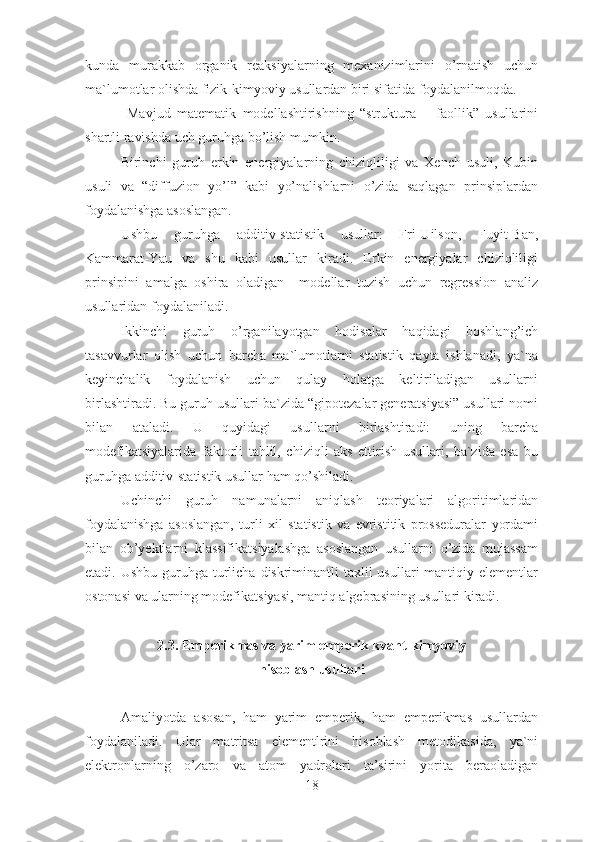 kunda   murakkab   organik   reaksiyalarning   mexanizimlarini   o’rnatish   uchun
ma`lumotlar olishda fizik-kimyoviy usullardan biri sifatida foydalanilmoqda.
  Mavjud   matematik   modellashtirishning   “struktura   –   faollik”   usullarini
shartli ravishda uch guruhga bo’lish mumkin.
Birinchi   guruh   erkin   energiyalarning   chiziqliligi   va   Xench   usuli,   Kubin
usuli   va   “diffuzion   yo’l”   kabi   yo’nalishlarni   o’zida   saqlagan   prinsiplardan
foydalanishga asoslangan.
Ushbu   guruhga   additiv-statistik   usullar:   Fri-Uilson,   Fuyit-Ban,
Kammarat-Yau   va   shu   kabi   usullar   kiradi.   Erkin   energiyalar   chiziqliligi
prinsipini   amalga   oshira   oladigan     modellar   tuzish   uchun   regression   analiz
usullaridan foydalaniladi.
Ikkinchi   guruh   o’rganilayotgan   hodisalar   haqidagi   boshlang’ich
tasavvurlar   olish   uchun   barcha   ma`lumotlarni   statistik   qayta   ishlanadi,   ya`na
keyinchalik   foydalanish   uchun   qulay   holatga   keltiriladigan   usullarni
birlashtiradi. Bu guruh usullari ba`zida “gipotezalar generatsiyasi” usullari nomi
bilan   ataladi.   U   quyidagi   usullarni   birlashtiradi:   uning   barcha
modefikatsiyalarida   faktorli   tahlil,   chiziqli   aks   ettirish   usullari,   ba`zida   esa   bu
guruhga additiv-statistik usullar ham qo’shiladi.
Uchinchi   guruh   namunalarni   aniqlash   teoriyalari   algoritimlaridan
foydalanishga   asoslangan,   turli   xil   statistik   va   evristitik   prosseduralar   yordami
bilan   ob’yektlarni   klassifikatsiyalashga   asoslangan   usullarni   o’zida   mujassam
etadi. Ushbu  guruhga turlicha diskriminantli  taxlil  usullari  mantiqiy elementlar
ostonasi va ularning modefikatsiyasi, mantiq algebrasining usullari kiradi.
2.3. Emperikmas va yarim emperik kvant-kimyoviy 
hisoblash usullari
Amaliyotda   asosan,   ham   yarim   emperik,   ham   emperikmas   usullardan
foydalaniladi.   Ular   matritsa   elementlrini   hisoblash   metodikasida,   ya`ni
elektronlarning   o’zaro   va   atom   yadrolari   ta’sirini   yorita   beraoladigan
18 