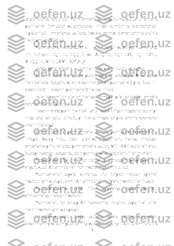 tenglamalarida farq qiladi. Yarim emperik usullarda bu maqsad uchun emperik
yaqinlashish   formulalari   va   tajribalardan   olingan   atomlarning   parametrlaridan
foydalaniladi.   Emperikmas   usullarda   bevosita   matritsa   elementlarining   analitik
hisobi amalga oshiriladi.
Yarim  emerik hisoblarda, 80-90 – yillari asosan  valent  yaqinlashishlarda
olib   borilgan:   DQTHO,   DQQHO   va   IADQHO,   DQTHO/2,   DQTHO/BU,
MDQQHO, MPDP, AM1  [5,34,70,71].
Barcha yarim emperik usullarning o’ziga xosligi bular quyidagilar.
Ba`zi   bir   elektronlar   guruhi   yaqqol   ravishda   qaralmaydi.   Misol   uchun
hisoblashlarda  faqatgina  valent  elektronlar  (valent  yaqinlashish)   yoki   faqat  P  –
elektronlar (P – elektron yaqinlashish) hisobga olinadi.
Ba`zi   bir   gamilton   a`zolari   hisobga   olinmaydi   yoki   qandaydir     emperik
parametrlar orqali yoritiladi.
Elektron energiyasini hisoblash uchun kerak bo’lgan integrallar qatori yo
nolga   teng   deb   qabul   qilinadi,   yo   boshqa   integrallar   yoki   emprik   parametrlar
orqali ifodalanadi.
Ko’rinib   turibdiki   yarim   emperik   usullarda   yaqinlashish   ixtiyoriy   bo’la
olmaydi.   Asosiy   holat,   o’zaro   ta`sir   va   effektlar   aniq   hisobga   olinadigan
emperikmas yo’nalishlarda, yarim emperik usullar, MO LKAO saqlanishi shart.
Nuqtayi nazardan qaraganda, qator yaqinlashishlar darajalar bo’lishi mumkin.
Yaqinlashish   tufayli,   hisoblar   natijasi   koordinatalarning   aylanish   o’qi
singari, xuddi AO gibridlanishi ham invariantmas bo’lib qoladi.
Yaqinlashishlar   qaysiki   koordinata   o’qi   bo’ylab   nisbatan   aylanish
invariantligini saqlaydi, ammo AO gibridlanishi bo’yicha invariantlikni buzadi.
Yaqinlashishlar   koordinata   o’qlari   aylanishiga   nisbatan   va   AO
gibridlanishiga nisbatan invariantli.
Yaqinlashish,   har   qanday   AO   bazislarning   ortogonal   qayta   hosil   qilish
hisobi invariantligini saqlaydigan. 
Emperikmas   usullar   barcha   usullarda   barcha   matritsa   elementlari,
elektronlarning va atom yadrolarining va elektronlarning o’zaro ta`sirini analitik
19 