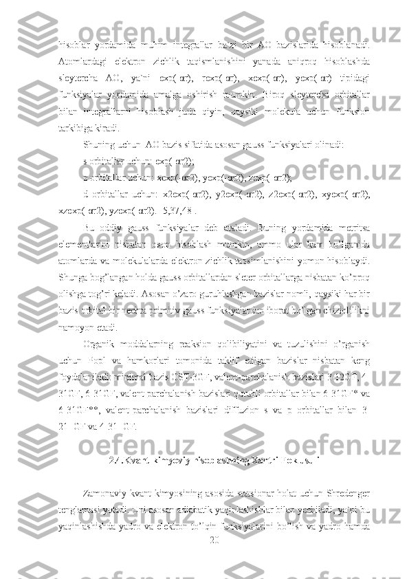 hisoblar   yordamida   muhim   integrallar   ba`zi   bir   AO   bazislarida   hisoblanadi.
Atomlardagi   elektron   zichlik   taqismlanishini   yanada   aniqroq   hisoblashda
sleytercha   AO,   ya`ni   exp(-αr),   rexp(-αr),   xexp(-αr),   yexp(-αr)   tipidagi
funksiyalar   yordamida   amalga   oshirish   mumkin.   Biroq   sleytercha   orbitallar
bilan   integrallarni   hisoblash   juda   qiyin,   qaysiki   molekula   uchun   funksion
tarkibiga kiradi.
Shuning uchun  AO bazis sifatida asosan gauss funksiyalari olinadi:
s orbitallar uchun:  exp(-αr2);   
p orbitallar uchun:  xexp(- α r2), yexp(- α r2), zexp(- α r2);
d   orbitallar   uchun:   x2exp(- α r2),   y2exp(- α r2),   z2exp(- α r2),   xyexp(- α r2),
xzexp(- α r2), yzexp(- α r2). [5,37,48].
Bu   oddiy   gauss   funksiyalar   deb   ataladi.   Buning   yordamida   metritsa
elementlarini   nisbatan   oson   hisoblash   mumkin,   ammo   ular   kam   bo’lganida
atomlarda va molekulalarda elektron zichlik taqsimlanishini  yomon hisoblaydi.
Shunga bog’langan holda gauss orbitallardan sleter orbitallarga nisbatan ko’proq
olishga tog’ri keladi. Asosan o’zaro guruhlashgan bazislar nomli, qaysiki har bir
bazis orbital bir nechta primitiv gauss funksiyalardan iborat bo’lgan chiziqlilikni
namoyon etadi.
Organik   moddalarning   reaksion   qolibiliyatini   va   tuzulishini   o’rganish
uchun   Popl   va   hamkorlari   tomonida   taklif   etilgan   bazislar   nisbatan   keng
foydalaniladi: minimal bazis OST-3GF, valent-parchalanish bazislari 3-12GF, 4-
31GF, 6-31GF, valent-parchalanish bazislari qutubli orbitallar bilan 6-31GF* va
6-31GF**,   valent-parchalanish   bazislari   diffuzion   s   va   p   orbitallar   bilan   3-
21+GF va 4-31+GF.
2.4.Kvant-kimyoviy hisoblashning Xartri-Fok usuli
Zamonaviy kvant kimyosining asosida statsionar holat uchun Shredenger
tenglamasi yotadi. Uni asosan adiabatik yaqinlashishlar bilan yechiladi, ya`ni bu
yaqinlashishda yadro va elektron to’lqin funksiyalarini bo’lish va yadro hamda
20 