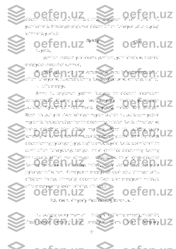 elektron   harakatlari   uchun   alohida-alohida   tenglamani   ishlash   mumkin.   Bu
yaqinlashishda Shredenger tenglamasi elektron to’lqin funksiyasi uchun quydagi
ko’rinishda yoziladi:
                                                Hψ	=	Eψ                                 (2.9)
bu yerda,
H – gamilton operatori yoki sistema gamiltoni, ya`ni kinetik va potensial
energiyalar operatorlari summasi,
Ψ   =  Ψ(x1,  x2,   …  xn)   –   n  ta   zarrachalarda   iborat   bo’lgan   sistema   uchun
to’lqin funksiyasi va bu zarrachalarning fazoda joylashuvi va spinlariga bog’liq,
E – to’la energiya.
Ammo   bu   tenglamani   yechimi   faqatgina   bir   elektronli   sistemalarni
qanoatlantiradi.   Shuning   uchun   kvant-kimyoviy   hisoblar   yaqinlashgan
usullardan   foydalaniladi.   Bular   orasida   80-yillarda   nisbatan   keng   tarqalgani
Xartri-Fok usuli yoki o’zaro kelishgan maydon usulidir. Bu usulda atom yadrosi
maydonida harakatlanadigan har bir elektronning holatlari fazoda o’rnatilgan va
boshqa   elektronlar   bilan   effektiv   maydonda.   Xartri-Fok   usulining   asosiy
kamchiligi   –   fazoning   ba`zi   bir   nuqtasida   eletronning   topish   ehtimoli,   boshqa
elektronlarning joylashgan joyiga bog’liq emas, qaysiki fazoda taqsimlanishi bir
atomli   to’lqin   funksiyalariga  berilgan.   Bir   xil   spinli   ikki   elektronning   fazoning
bir   nuqtasida   bo’lishi   man   etilmagan.   Haqiqatda   esa   bir   xil   spinli   elektonlar
fazoning   bir   nuqtasida   bo’lmaslikga   intiladi,   hattoki   ular   bir   biriga   juda   yaqin
joylashgan bo’lsa ham.  Korrelyatsion energiya deb atash qabul qilningan ushbu
effektlarni   hisobga   olinmasligi   elektronlar   o’zaro   ta`sir   energiyasini   molekula
to’liq energiysaining keskin oshishiga olib keladi [1].
2.5. Kvant-kimyoviy hisoblashning Xench usuli
Bu   usulning   asosiy   mazmuni   –   biologik   faollikning   emperik   modelidir,
o’rganilayotgan   jarayonni   erkin   energiyasi   brikma   fizik   –   kimyoviy
21 