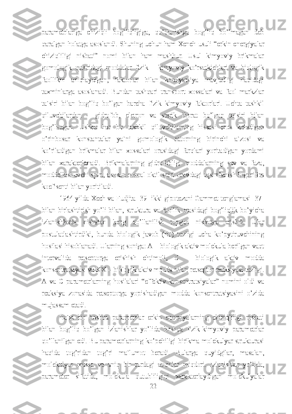parametrlariga   chiziqli   bog’liqligiga,   qo’llanishga   bog’liq   bo’lmagan   deb
qaralgan holatga asoslandi. Shuning uchun ham Xench usuli “erkin energiyalar
chiziqliligi   nisbati”   nomi   bilan   ham   mashhur.   Usul   kimyoviy   brikmalar
gomologik   qatoridagi   moddalar   fizik   –   kimyoviy   ko’rsatkichlari   va   biologik
faollikni   aniqlaydigan,   faktorlar   bilan   korelyatsiya   mavjudligi   haqidagi
taxminlarga   asoslanadi.   Bundan   tashqari   transport   xossalari   va   faol   markzlar
ta`siri   bilan   bog’liq   bo’lgan   barcha   fizik   kimyoviy   faktorlari.   Uchta   tashkil
qiluvchilardan   –   gidrofob,   eletron   va   sterik   iborat   bo’lgan   ta`siri   bilan
bog’langan.   Ushbu   har   bir   tashkil   qiluvchilarning   hissasi   mos   keladigan
o’rinbosar   konstantalar   ya`ni   gomologik   qatorning   birinchi   a`zosi   va
ko’riladigan   brikmalar   bilan   xossalari   orasidagi   farqlari   yoritadigan   yordami
bilan   xarakterlanadi.   Brikmalarning   gidrofobligi   moddalarning   suv   va   faza,
moddellashuvchi spirt, asosan  nomal oktil spirt orasidagi  tqsimlanish logorifim
koefisenti bilan yoritiladi. 
1964-yilda Xech va Fudjita [39] ikki gipotezani Gammet tenglamasi [37]
bilan  birlashtirish   yo’li   bilan,   struktura  va   faollik   orasidagi   bog’liqlik  bo’yicha
izlanishlarda   nisbatan   keng   qo’llanilish   topgan   nisbatga   erishdi.   Ular
postulatlashtirdiki,   bunda   biologik   javob   (BJ)   tezligi   ucha   ko’pytiruvchining
hosilasi hisoblanadi. Ularning soniga: A – biologik aktiv molekula berilgan vaqt
intervalida   retseptorga   erishish   ehtimoli,   C   –   biologik   aktiv   modda
konsentratsiyasi va KX – biologik aktiv modda bilan retseptor reaksiyasi tezligi.
A   va   C   parametrlarning   hosilalari   “effektiv   konsentratsiyalar”   nomini   oldi   va
reaksiya   zonasida   retseptorga   yopishadigan   modda   konsentratsiyasini   o’zida
mujassam etadi. 
Ba`zi   bir   boshqa   parametrlar   erkin   energiyalarning   chiziqliligi   nisbati
bilan   bog’liq   bo’lgan   izlanishlar   yo’lida   boshqa   fizik-kimyoviy   parametrlar
qo’llanilgan edi. Bu parametrlarning ko’pchiligi birikma molekulyar strukturasi
haqida   tog’ridan   tog’ri   ma`lumot   beradi.   Bularga   quyidgilar,   masalan,
molekulyar   massa   va   aniq   bir   turdagi   atomlar   miqdori.   Izlanishlar   yo’lida,
parameter   sifatida,   molekula   qutubliligini   xarakterlaydigan   molekulyalar
22 