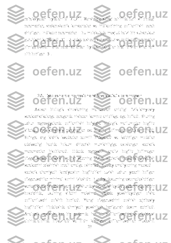 refraksiyadan   foydalanildi   [70,71].   Xanshning   so’ngi   tahlilida   turli   xil   tipdagi
parametrlar,   spektroskopik   konstantalar   va   indiktorlrning   qo’llanilishi   qarab
chiqilgan.   Indikator   parametrlar   –   bu   molekulada   mavjud   ba`zi   bir   substruktur
guruhlarni ko’rsatadi  [71]. Bundan tashqari substruktur va indikator parametlar
o’rniga eksperimental parametrlardan foydalanilish bilan bog’liq izlanishlar ham
olib borilgan [5].
2.6.Hisoblashlarda regression analiz va statistik parametrlar
Asosan   biologik   sinovlarning   ma`lumtlari   aniqligi   fizik-kimyoviy
xarakteristikalarga   qaraganda   nisbatan   kamroq   aniqlikga   ega   bo’ladi.   Shuning
uchun   regressiyalarda   qo’llanilishi   bo’yicha   biologik   ma`lumotlar   bog’liq
sifatida,   fizik-kimyoviy   parametrlar   esa   bog’liq   bo’lmagan   sifatida   olinadi.
So’ngra   eng   kichik   kvadratlar   taomili   o’tkaziladi   va   keltirilgan   modellar
adekvatligi   haqida   hokum   chiqarish   mumkinligiga   asoslangan   statistik
mapamertlar   hisoblanadi.   Odatda   regression   analiz   bog’liq   bo’lmagan
o’zgaruvchini   qo’shish   va   bir   vaqtning   o’zida   statistik   me`zonlar   o’zgarish
xarakterini tekshirish orqali amalga oshiriladi. Bunday amaliyotning maqsadi  –
statistik   ahamiyatli   korelyatsion   bog’liqlikni   tuzish   uchun   yetarli   bo’lgan
o’zgaruvchilar   minimal   sonini   izlashdir.   Bunday   dasturning   avtonatlashtirlgan
variant [5,39] ishda berilgan. Usul shunday usulda ishlaydiki, qadamning har bir
bosqichida,   usulning   sifatini   maksimal   drajada   yaxshilaydigan   o’sha
qo’llaniluvchi   qo’shib   boriladi.   Yangi   o’zgaruvchini   qoshish   tajribaviy
bog’liqlikni   ifodalashda   ahmiyatli   yaxshilash   berilgunch   davom   ettiriladi.
Analogik   ravishda   har   bir   qadamda   har   bir   qo’llaniluvchining   tekshiruvi
alohida-alohida   o’tkaziladi   va   oldin   kiritilgan   qo’llaniluvchilar   mustasno.
23 