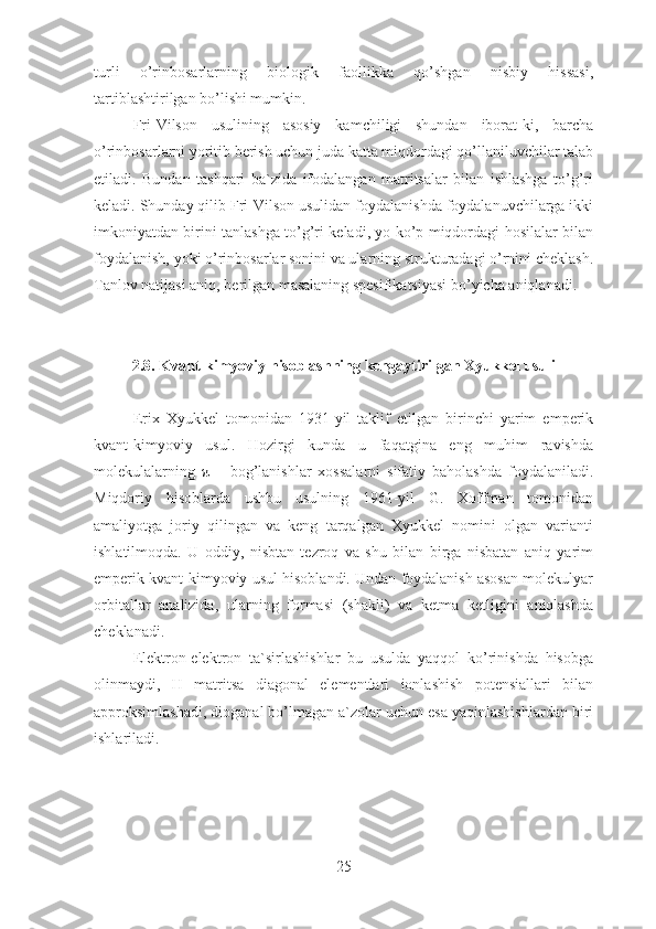 turli   o’rinbosarlarning   biologik   faollikka   qo’shgan   nisbiy   hissasi,
tartiblashtirilgan bo’lishi mumkin.
Fri-Vilson   usulining   asosiy   kamchiligi   shundan   iborat-ki,   barcha
o’rinbosarlarni yoritib berish uchun juda katta miqdordagi qo’llaniluvchilar talab
etiladi.   Bundan   tashqari   ba`zida   ifodalangan   matritsalar   bilan   ishlashga   to’g’ri
keladi. Shunday qilib Fri-Vilson usulidan foydalanishda foydalanuvchilarga ikki
imkoniyatdan birini tanlashga to’g’ri keladi, yo ko’p miqdordagi hosilalar bilan
foydalanish, yoki o’rinbosarlar sonini va ularning strukturadagi o’rnini cheklash.
Tanlov natijasi aniq, berilgan masalaning spesifikatsiyasi bo’yicha aniqlanadi.
2.8. Kvant-kimyoviy hisoblashning kengaytirilgan Xyukkel usuli
Erix   Xyukkel   tomonidan   1931-yil   taklif   etilgan   birinchi   yarim   emperik
kvant-kimyoviy   usul.   Hozirgi   kunda   u   faqatgina   eng   muhim   ravishda
molekulalarning   π   –   bog’lanishlar   xossalarni   sifatiy   baholashda   foydalaniladi.
Miqdoriy   hisoblarda   ushbu   usulning   1961-yil   G.   Xoffman   tomonidan
amaliyotga   joriy   qilingan   va   keng   tarqalgan   Xyukkel   nomini   olgan   varianti
ishlatilmoqda.   U   oddiy,   nisbtan   tezroq   va   shu   bilan   birga   nisbatan   aniq   yarim
emperik kvant-kimyoviy usul hisoblandi. Undan foydalanish asosan molekulyar
orbitallar   analizida,   ularning   formasi   (shakli)   va   ketma   ketligini   aniqlashda
cheklanadi.
Elektron-elektron   ta`sirlashishlar   bu   usulda   yaqqol   ko’rinishda   hisobga
olinmaydi,   H   matritsa   diagonal   elementlari   ionlashish   potensiallari   bilan
approksimlashadi, dioganal bo’lmagan a`zolar uchun esa yaqinlashishlardan biri
ishlariladi.
25 