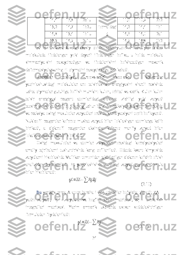 14,4 13,8 2e1u
Formaldegi
d 11,0 10,9 2b2
15,2 14,7 1b2u 14,2 14,4 1b1
16,8 15,4 1b1u 16,3 16,0 2a1
17,5 16,9 2a1u 16,9 16,8 1b2
PI   ni   hisoblashda   eng   asosiy   qoida :   agar   yuqori   molekulyar   orbital
molekulada   ifodalangan   yoki   deyarli   ifodalangan   bo ’ lsa ,   u   holda   molekula
simmetriya - sini   pasaytiradigan   va   ifodalanishni   bo ’ shatadigan   mexanik
deformatsiyalar   uning   PI   qiymatini   pasaytirishga   olib   keladi .
Reaksion   qobiliyat   Indekslarini   hisoblash .     Reagentlar
yaqinlashuvidagi   molekulalar   aro   ta ` sirlashish   energiyasini   shartli   ravishda
uchta   qiymatlar   guruhiga   bo ’ lish   mumkin :   kulon ,   orbital   va   sterik .   Kulon - kulon
ta ` sir   energiyasi   reagent   atomlaridagi   elektron   zichligi   yoki   zaryadi
taqsimlasnishiga   bog ’ liq .  Shuning   uchun   ba ` zi   bir   reaksiyalarda   atomlar   orasida
va   reaksiya   oxirgi   masulotlar   zaryadlari   orasida   korrelyatsiyani   topib   bo ’ layapdi .
Nukleofil   reagentlar   ko ’ proq   musbat   zaryad   bilan   lokllashgan   atomlarga   kelib
birikadi ,   a   elektrofil   reagentlar   aksincha   ko ’ proq   manfiy   zaryad   bilan
lokallashgan   atomg   kelib   birikadi .
Oxirgi   maxsulotlar   va   atomlar   zaryadlari   orasidagi   korrelyatsiyalari
amaliy   tajribalarni   tushuntirishda   keng   qo ’ llaniladi .   Odatda   kvant   kimyosida
zarydlarni   hisoblashda   Malliken   tomonidan   taklif   etilgan   elektron   ko ’ chib   o ’ tish
analizidan   foydalaniladi .   Bu   yaqinlashishda   atomdagi   zaryad   quydagi   formula
bilan   hisoblanadi :
                              qA	=	ZA	−∑	PijSij                                          (2. 10 )
Bu   yerda  summa  A  atom  barcha  i  va  j  orbitallar   bo’yicha  olinadi;  ZA  –
yadro   zaryadi;   Pij   –   zaryadlar   va   bog’lar   tartibi   matritsasi;   Sij   –   qoplanish
integrallari   matritsasi.   Yarim   emperik   usullarda   asosan   soddalashtirilgan
formuladan   foydalaniladi :
                                      	
qA	=	ZA	−∑	Pij                                   (2. 11 )
34 