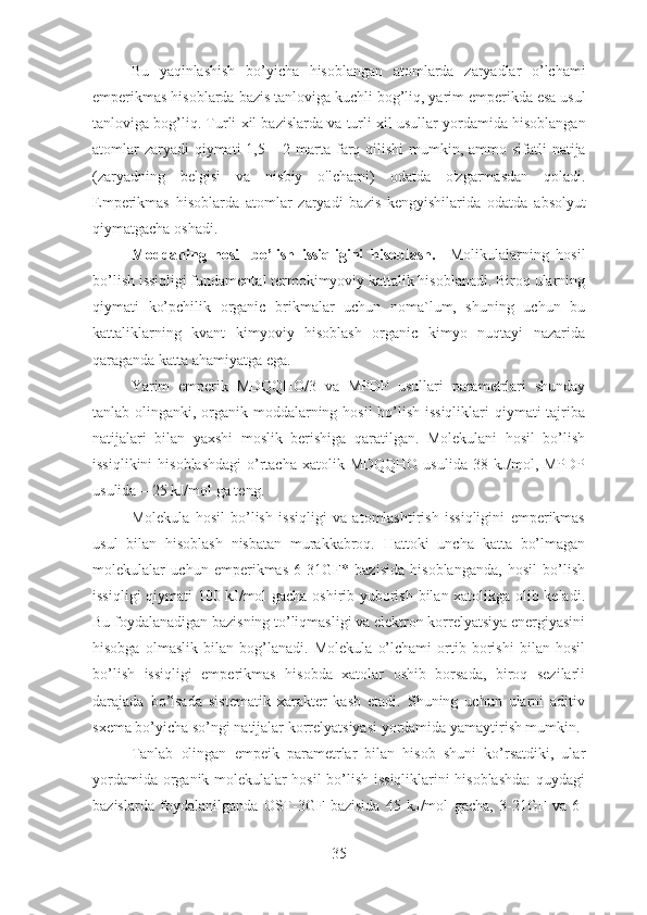 Bu   yaqinlashish   bo ’ yicha   hisoblangan   atomlarda   zaryadlar   o ’ lchami
emperikmas   hisoblarda   bazis   tanloviga   kuchli   bog ’ liq ,  yarim   emperikda   esa   usul
tanloviga   bog ’ liq .  Turli   xil   bazislarda   va   turli   xil   usullar   yordamida   hisoblangan
atomlar   zaryadi   qiymati   1,5 – 2   marta   farq   qilishi   mumkin ,   ammo   sifatli   natija
( zaryadning   belgisi   va   nisbiy   o ' lchami )   odatda   o ' zgarmasdan   qoladi .
Emperikmas   hisoblarda   atomlar   zaryadi   bazis   kengyishilarida   odatda   absolyut
qiymatgacha   oshadi . 
Moddaning   hosil   bo’lish   issiqligini   hisoblash.     Molikulalarning   hosil
bo’lish issiqligi fundamental termokimyoviy kattalik hisoblanadi. Biroq ularning
qiymati   ko’pchilik   organic   brikmalar   uchun   noma`lum,   shuning   uchun   bu
kattaliklarning   kvant   kimyoviy   hisoblash   organic   kimyo   nuqtayi   nazarida
qaraganda katta ahamiyatga ega.
Yarim   emperik   MDQQHO/3   va   MPDP   usullari   parametrlari   shunday
tanlab olinganki, organik moddalarning hosil  bo’lish issiqliklari  qiymati tajriba
natijalari   bilan   yaxshi   moslik   berishiga   qaratilgan.   Molekulani   hosil   bo’lish
issiqlikini  hisoblashdagi  o’rtacha  xatolik MDQQHO  usulida 38 kJ/mol,  MPDP
usulida – 25 kJ/mol ga teng.
Molekula   hosil   bo’lish   issiqligi   va   atomlashtirish   issiqligini   emperikmas
usul   bilan   hisoblash   nisbatan   murakkabroq.   Hattoki   uncha   katta   bo’lmagan
molekulalar   uchun   emperikmas   6-31GF*   bazisida   hisoblanganda,   hosil   bo’lish
issiqligi qiymati 100 kJ/mol gacha oshirib yuborish bilan xatolikga olib keladi.
Bu foydalanadigan bazisning to’liqmasligi va elektron korrelyatsiya energiyasini
hisobga   olmaslik   bilan   bog’lanadi.   Molekula   o’lchami   ortib   borishi   bilan   hosil
bo’lish   issiqligi   emperikmas   hisobda   xatolar   oshib   borsada,   biroq   sezilarli
darajada   bo’lsada   sistematik   xarakter   kasb   etadi.   Shuning   uchun   ularni   aditiv
sxema bo’yicha so’ngi natijalar korrelyatsiyasi yordamida yamaytirish mumkin.
Tanlab   olingan   empeik   parametrlar   bilan   hisob   shuni   ko’rsatdiki,   ular
yordamida organik molekulalar hosil bo’lish issiqliklarini hisoblashda:  quydagi
bazislarda   foydalanilganda   OST-3GF   bazisida   45   kJ/mol   gacha,   3-21GF   va   6-
35 