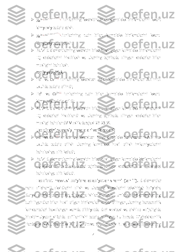 
Zn 2 + ¿ , Cu 2 + ¿ , Mn 2 + ¿ , Co 2 + ¿ , ¿ 2 + ¿ ¿
¿
¿
¿
¿
  ionlarining   kversitin   bilan   kompleks   birikmalarini   kvant
kimyoviy tadqiq etish.

Zn 2 + ¿ , Cu 2 + ¿ , Mn 2 + ¿ , Co 2 + ¿ , ¿ 2 + ¿ ¿
¿
¿
¿
¿
.ionlarining   rutin   bilan   kompleks   birikmalarini   kvant-
kimyoviy tadqiqetish.
 Ba’zi d-elementlarning kversitin bilan hosil qilgan kompleks birikmalarini
IQ   spektrlarini   hisoblash   va   ularning   tajribada   olingan   spektrlar   bilan
mosligini baholash.
Ilmiy yangiligi. 
 Fe 2+
  va  Co	2+¿¿   ionlarining   kversiten     bilan   kompleks   birikmalari   Ab   inito
usulida tadqiq qilindi;
 Fe 2+
  va  
Co 2 + ¿ ¿
  ionlarining   rutin   bilan   kompleks   birikmalarini   kvant-
kimyoviy tadqiq etildi;
 Ba’zi d-elementlarning kversitin bilan hosil qilgan kompleks birikmalarini
IQ   spektrlari   hisoblandi   va   ularning   tajribada   olingan   spektrlar   bilan
mosligi baholandi/ Moslik darajasi 93-95 %.
Tadqiqotning asosiy masalalari va farazlari. 
 Fe 2+
 va 
Co 2 + ¿ ¿
 ionlarining kversiten  bilan kompleks birikmalarini Ab inito
usulida   tadqiq   qilish   ularning   kompleks   hosil   qilish   imkoniyatlarini
baholashga olib keladi;
 Ba’zi d-elementlarning kversitin bilan hosil qilgan kompleks birikmalarini
IQ  spektrlari  hisoblash   ularni   tajribada  olingan  spektrlari   bilan mosligini
baholashga olib keladi.
Tadqiqot   mavzusi   bo‘yicha   adabiyotlar   sharhi   (tahlili) .   d-elementlar
nano   o‘lchamli   oksidlarini   olish   va   ularning   xossalarini   tekshirish   bo‘yicha
dunyo olimlari tomonidan talaygina ishlar qilingan .Jumladan d-elementlarning
turli ligandlar bilan hosil qilgan birikmalari sintez qilingan,ularning barqarorlik
konstantalari   baxolangan   xamda   tibbiyotda   dori   vositasi   va   qishloq   xo’jaligida
biositimulyator   sifatida   qo‘llanilishi   tatqiq   qilingan.Bu   borada   O‘zbekistonlik
Pardayev N.A., Sharipov X.T, Qodirova Sh, Umarov B. va boshqa olimlarning
4 