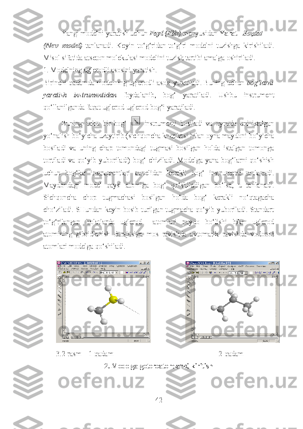 Yangi modelni yaratish uchun  Fayl (File)  menyusidan  Yarat  -  Sozdat
(New   model)   tanlanadi .   Keyin   to‘g‘ridan-to‘g‘ri   modelni   tuzishga   kirishiladi .
Misol sifatida atseton molekulasi modelini tuzish tartibi amalga oshiriladi. 
1.  Modelning uglerodli asosini yaratish .
Birinchi qadamda modelning uglerodli asosi yaratiladi. Buning uchun  bog‘larni
yaratish   instrumentidan   foydalanib,   bog‘   yaratiladi.   Ushbu   instrument
qo‘llanilganda faqat uglerod-uglerod bog‘i yaratiladi. 
Buning   uchu   bir   bog‘     instrumenti   bosiladi   va   oynada   uni   istalgan
yo‘nalish bo‘yicha uzaytirib (sichqoncha knopkasi bilan oyna maydoni bo‘yicha
bosiladi   va   uning   chap   tomondagi   tugmasi   bosilgan   holda   istalgan   tomonga
tortiladi   va qo‘yib yuboriladi)   bog‘   chiziladi.  Modelga  yana  bog‘larni  qo‘shish
uchun   bog‘lar   instrumentlari   panelidan   kerakli   bog‘   instrumenti   tanlanadi.
Maydondagi   model   qaysi   atomiga   bog‘   qo‘shiladigan   bo‘lsa,   u   tanlanadi.
Sichqoncha   chop   tugmachasi   bosilgan   holda   bog‘   kerakli   no‘qtagacha
cho‘ziladi. SHundan keyin bosib turilgan tugmacha qo‘yib yuboriladi. Standart
to‘g‘rilangan   holatlarda   uglerod     atomlari   paydo   bo‘lishi   bilan   uglerod
atomining   gibridlanish   darajasiga   mos   ravishda   avtomatik   ravishda   vodorod
atomlari modelga qo‘shiladi.
3.2-rasm     1-qadam                                                           2-qadam
2. Modelga geteroatomlarni kiritish
42 