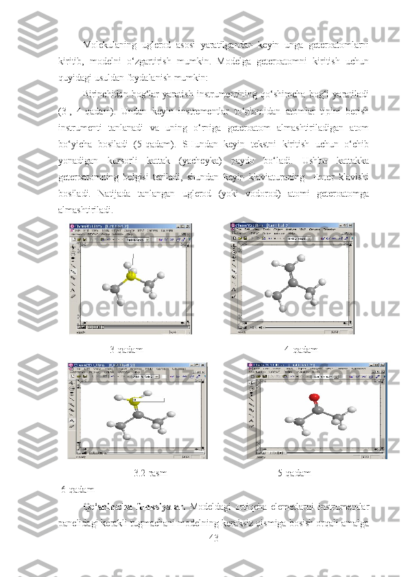 Molekulaning   uglerod   asosi   yaratilgandan   keyin   unga   geteroatomlarni
kiritib,   modelni   o‘zgartirish   mumkin.   Modelga   geteroatomni   kiritish   uchun
quyidagi usuldan foydalanish mumkin:
Birinchidan   bog‘lar   yaratish   instrumentining   qo‘shimcha   bog‘i   yaratiladi
(3-,   4-qadam).   Undan   keyin   instrementlar   to‘plamidan   atomlar   tipini   berish
instrumenti   tanlanadi   va   uning   o‘rniga   geteroatom   almashtiriladigan   atom
bo‘yicha   bosiladi   (5-qadam).   SHundan   keyin   tekstni   kiritish   uchun   o‘chib
yonadigan   kursorli   kattak   (yacheyka)   paydo   bo‘ladi.   Ushbu   kattakka
geteroatomning   belgisi   teriladi,   shundan   keyin   klaviaturaning     Enter   klavishi
bosiladi.   Natijada   tanlangan   uglerod   (yoki   vodorod)   atomi   geteroatomga
almashtiriladi. 
3-qadam                                                           4-qadam
       3.2-rasm                                              5-qadam                                                          
 6-qadam
Qo‘shimcha   funksiyalar.   Modeldagi   ortiqcha   elemetlarni   instrumentlar
panelidagi kerakli tugmachani modelning keraksiz qismiga bosish orqali amalga
43 