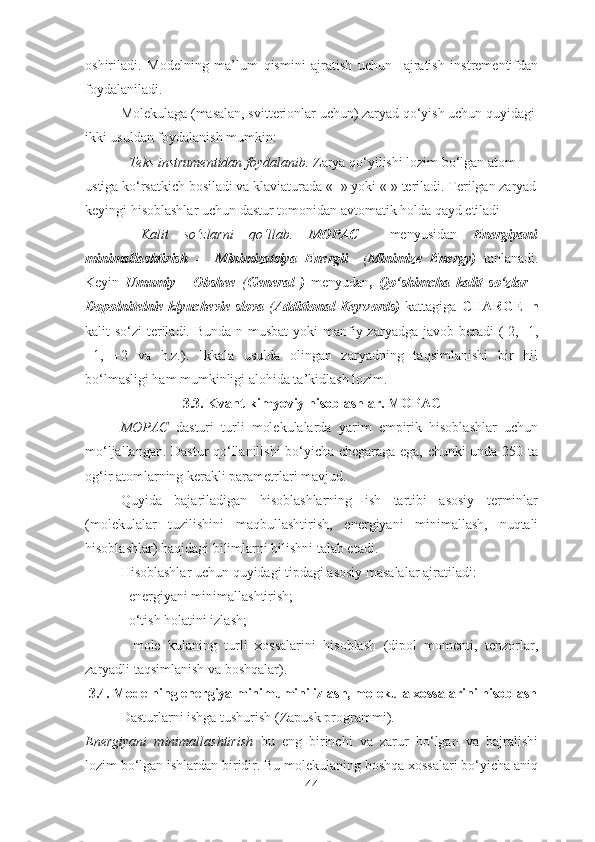 oshiriladi.   Modelning   ma’lum   qismini   ajratish   uchun     ajratish   instrementifdan
foydalaniladi. 
Molekulaga (masalan, svitterionlar uchun) zaryad qo‘yish uchun quyidagi 
ikki usuldan foydalanish mumkin:
-  Teks instrumentidan foydalanib .  Zarya  qo‘yilishi lozim bo‘lgan atom 
ustiga ko‘rsatkich bosiladi va klaviaturada «+» yoki «-» teriladi. Terilgan zaryad
keyingi hisoblashlar uchun dastur tomonidan avtomatik holda qayd etiladi
-   Kalit   so‘zlarni   qo‘llab .   MOPAC     menyusidan   Energiyani
minimallashtirish   -     Minimizatsiya   Energii     ( Minimize   Energy)   tanlanadi .
Keyin   Umumiy   -   Obshee   ( General   )   menyudan ,   Qo‘shimcha   kalit   so‘zlar   -
Dopolnitelnie klyuchevie  slova   ( Additional  Keywords)   kattagiga   CHARGE=n
kalit so‘zi  teriladi. Bunda n musbat  yoki  manfiy zaryadga javob beradi  (-2, -1,
+1,   +2   va   h.z.).   Ikkala   usulda   olingan   zaryadning   taqsimlanishi   bir   hil
bo‘lmasligi ham mumkinligi alohida ta’kidlash lozim. 
3.3. Kvant-kimyoviy hisoblashlar. MOPAC
MOPAC   dasturi   turli   molekulalarda   yarim   empirik   hisoblashlar   uchun
mo‘ljallangan. Dastur qo‘llanilishi bo‘yicha chegaraga ega, chunki unda 250 ta
og‘ir atomlarning kerakli parametrlari mavjud.
Quyida   bajariladigan   hisoblashlarning   ish   tartibi   asosiy   terminlar
(molekulalar   tuzilishini   maqbullashtirish,   energiyani   minimallash,   nuqtali
hisoblashlar) haqidagi bilimlarni bilishni talab etadi.
Hisoblashlar uchun quyidagi tipdagi asosiy masalalar ajratiladi:
- energi yani minimallashtirish;
- o‘tish holatini izlash;
-   mole   kulaning   turli   xossalarini   hisoblash   (dipol   momenti,   tenzorlar,
zaryadli taqsimlanish va boshqalar).
  3.4.  Modelning energiya minimumini izlash, molekula xossalarini hisoblash
Dasturlarni ishga tushurish ( Zapusk programmi ).
Energiyani   minimallashtirish   bu   eng   birinchi   va   zarur   bo‘lgan   va   bajralishi
lozim bo‘lgan ishlardan biridir. Bu molekulaning boshqa xossalari bo‘yicha aniq
44 