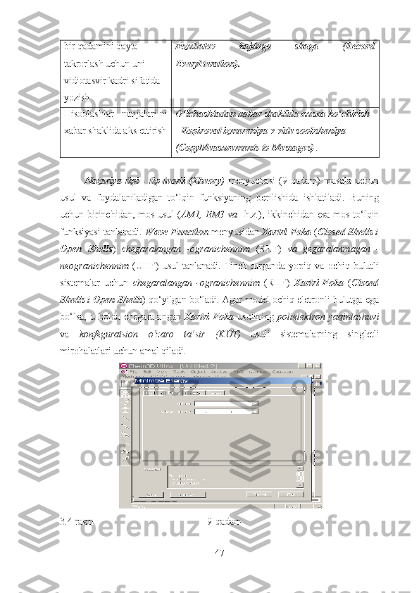 bir qadamini qayta 
takrorlash uchun uni 
vidiotasvir kadri sifatida 
yozish rezultatov   kajdogo   shaga   (Record
EveryIteration).
Hisoblashlar   natijalari-ni
xabar shaklida aks ettirish O‘lchashladan xabar shaklida nusxa ko‘chirish 
- Kopirovat izmereniya v vide soobsheniya 
(CopyMeasurements to Messages)  .
Nazariya   tipi   -   tip   teorii   (Theory)   menyuchasi   (9-qadam)   masala   uchun
usul   va   foydalaniladigan   to‘lqin   funksiyaning   berilishida   ishlatiladi.   Buning
uchun birinchidan, mos usul ( AM1, RM3 va     h.z.), ikkinchidan esa mos to‘lqin
funksiyasi tanlanadi.   Wave Function   menyusidan   Xartri-Foka   ( Closed Shells   i
Open   Shells )   chegaralangan   -ogranichennim   (RHF)   va   gegaralanmagan   -
neogranichennim   (UHF)   usul   tanlanadi.  Tinch   turganda   yopiq  va   ochiq   bulutli
sistemalar   uchun   chegaralangan   -ogranichennim   (RHF)   Xartri-Foka   ( Closed
Shells  i  Open Shells ) qo‘yilgan bo‘ladi. Agar model ochiq eletronli bulutga ega
bo‘lsa,   u   holda   chegaralangan   Xartri-Foka   usulining   polielektron   yaqinlashuvi
va   konfeguratsion   o‘zaro   ta’sir   (KUT)   usuli   sistemalarning   singletli
mirohalatlari uchun amal qiladi.
3.4 rasm                                              9-qadam
47 
