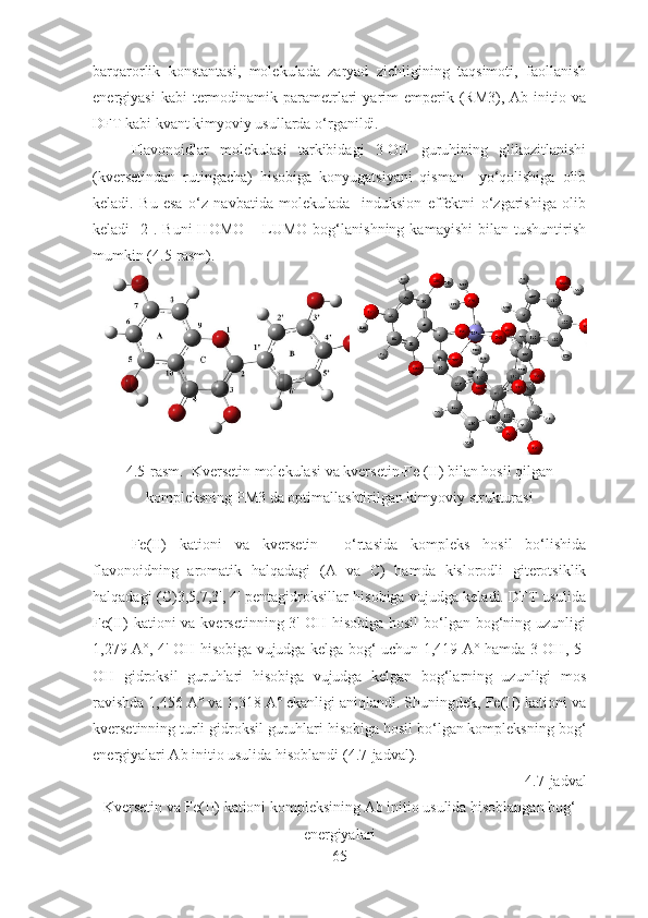 barqarorlik   konstantasi,   molekulada   zaryad   zichligining   taqsimoti,   faollanish
energiyasi   kabi  termodinamik parametrlari   yarim   emperik (RM3),  Ab initio  va
DFT kabi kvant kimyoviy usullarda o‘rganildi.
Flavonoidlar   molekulasi   tarkibidagi   3-OH   guruhining   glikozitlanishi
(kversetindan   rutingacha)   hisobiga   konyugatsiyani   qisman     yo‘qolishiga   olib
keladi.   Bu   esa   o‘z   navbatida   molekulada     induksion   effektni   o‘zgarishiga   olib
keladi   [2].  Buni   HOMO   –   LUMO   bog‘lanishning   kamayishi   bilan  tushuntirish
mumkin ( 4.5- rasm).
4.5 -rasm.  Kversetin   molekulasi   va  k ver s etin- F e ( II ) bilan hosil qilgan
kompleksning  PM 3  da optimallashtirilgan kimyoviy strukturasi
F e(II)   kationi   va   kver s etin     o‘rtasida   kompleks   hosil   bo‘lishida
flavonoidning   aromatik   halqadagi   (A   va   C )   hamda   kislorodli   giterotsiklik
halqadagi ( C )3,5,7,3', 4' pentagidroksillar hisobiga vujudga keladi. DFT usulida
Fe(II)  kationi  va kversetinning 3'-OH hisobiga  hosil  bo‘lgan bog‘ning uzunligi
1,279 A°, 4'-OH hisobiga vujudga kelga bog‘ uchun 1,419 A° hamda 3-OH, 5-
OH   gidroksil   guruhlari   hisobiga   vujudga   kelgan   bog‘larning   uzunligi   mos
ravishda 1,456 A° va 1,318 A° ekanligi aniqlandi. Shuningdek, Fe(II) kationi va
kversetinning turli gidroksil guruhlari hisobiga hosil bo‘lgan kompleksning bog‘
energiyalari Ab initio usulida hisoblandi (4.7-jadval).
4.7 -jadval
Kversetin va Fe(II) kationi kompleksining Ab initio usulida hisoblangan bog‘
energiyalari
65 