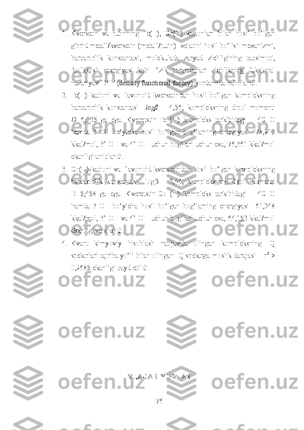 1. Kversetin   va   rutinning   Fe(II) ,   Co(II)   kationlari   bilan   hosil   bo‘lgan
gibrid metall/kversetin  ( metall/ rutin)   xelatini hosil bo‘lish mexanizmi,
barqarorlik   konstantasi,   molekulada   zaryad   zichligining   taqsimoti,
faollanish   energiyasi   kabi   fizik   parametrlari   zichlikning   fuksional
nazariyasi DFT ( density functional theory ) yordamida baholandi. 
2. Fe(II)   kationi   va   flavonoid   kversetindan   hosil   bo‘lgan   kompleksning
barqarorlik   konstantasi     logβ   =   4,56;   kompleksning   dipol   momenti
D= 6,125   ga   ega.   Kveretstin-Fe   (II)   kompleks   tarkibidagi       4C=O
hamda   3-OH   bo‘yicha   hosil   bo‘lgan   bog‘larning   energiyasi     78,912
kkal/mol, 3’-OH va 4’-OH uchun bog‘lari uchun esa, 76,361 kkal/mol
ekanligi aniqlandi.
3. Co(II)   kationi   va   flavonoid   kversetindan   hosil   bo‘lgan   kompleksning
barqarorlik   konstantasi     log β   =   2,44;   kompleksning   dipol   momenti
D=5,458   ga   ega.   Kveretstin-Co   (II)   kompleks   tarkibidagi       4C=O
hamda   3-OH   bo‘yicha   hosil   bo‘lgan   bog‘larning   energiyasi     61,248
kkal/mol, 3’-OH va 4’-OH uchun bog‘lari uchun esa, 64,152 kkal/mol
ekanligi aniqlandi.
4. Kvant   kimyoviy   hisoblash   natijasida   olingan   kompleksning   IQ
spektrlari tajriba yo‘li bilan olingan IQ spektrga moslik darajasi    r 2
 >
0,9685 ekanligi qayd etildi.
 
VI.ADABIYOTLAR
76 