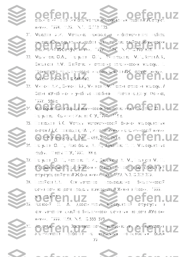 соединений по общим фрагментам молекулярных графов // Ж. струк т .
химии. - 1998. - Т.39. –  N  1. - С.113–125.
21. Макаров   Л.И.   Методика   нахождения   информативного   набора
индексов   молекулярных   графов   для   прогноза   свойств   химических
соединений //Ж. структ.  химии. - 1997. - Т.38. –  N  4. - С.795–802.
22. Малышева   Ю.А.,   Папулов   Ю.Г.,   Виноградова   М.Г.,   Ботов   А.Б.,
Смоляков   В.М.   Свойства   и   строение   органических   молекул.   I.
Трехмерные   топологические   индексы   алканов   //Ж.   структ.   химии.-
1998. - Т.39.- N 3. - С.484-492.
23. Минкин   В.И.,   Симкин   Б.Я,   Миняев   Р.М.   Теория   строения   молекул.   /
Серия   «Учебники   и   учебные   пособия»   –   Ростов-на-Дону:   Феникс,
1997. - 560 с.
24. Молекулярные   графы   в   химических   исследованиях   /   Под   ред.   Ю.   Г.
Папулова. - Калинин: Изд-во КГУ, 1990. - 116 с.
25. Новосадов   Б.К.   Методы   математической   физики   молекулярных
систем / Б.К. Новосадов; РАН, Ин-т геохимии и аналитической химии
им. В. И. Вернадского. - М.: URSS, 2010. 383 с.
26. Папулов   Ю.   Г.,   Розенфельд   В.   P .,   Кеменова   Т.   Г.   Молекулярные
графы. – Тверь: ТГУ, 1990. – 88 с.
27. Папулов   Ю.   Г.,   Чернова   Т.   И.,   Смоляков   В.   М.,   Поляков   М.   Н.
Использование топологических индексов при построении корреляций
структура-свойство // Ж.физ.   химии.-1993.-Т.67.- N  2.-С.203-209. 
28. Поройков   В.В.   Компьютерное   предсказание   биологической
активности веществ: пределы возможного // Химия в России. - 1999. –
N 2. - С.8-12.
29. Раевский   О.   А.   Дескрипторы   молекулярной   структуры   в
компьютерном   дизайне   биологически   активных   веществ   //Успехи
химии. - 1999.- Т.68.-  N  6. - С.555- 575.
30. Решетова   Е.Н.   Закономерности   удерживания   и   разделения
энантиомеров   профенов   на   хиральных   неподвижных   фазах
79 