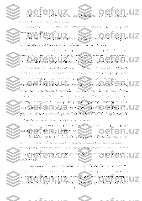 1. Alpostadil   –   1988-yilda   antiagregant   sifatida   va   1994-yildan   ereksiyani
stimullashtiruvchi pereparat sifatida;
2. Levamizol   –   1968-yildan   antigelment   sifatida   va   1980-yildan
immunostimulyator sifatida;
3. Valpoat   –   1961-yildan   anksiotik   sifatida   qo’llanilgan   va   1989-yildan
boshlab esa epilepsiyaga qarshi dori sifatida qo’llanila boshladi;
4. Talidomid   –   anksiolitik   va   uyqu   dori   sifatida   50-yillar   [7]   tibbiyot
amaliyotida kiritilgan. 60 yillar boshida uning teratogen ta’sir tufayli Yevropada
[7]   8000   dan   ortiq   yangi   tug’ulgan   chaqaloqlarda   tug’ma   nuqsonli   bo’lib
qolishiga sabab bo’ldi, bu esa pereparatning foydalanilishiga chek qo’yishga va
dorivor   moddalarning   sinovlarini   olib   borishga   e`tiborni   kuchayishiga   sabab
bo’ldi. Endi qirq yil o’tgach talidomid yangi ochilish davrini o’tamoqda. U aktiv
ravishda klinikalarda potensial rakka qarshi va antimetastatik sifatida, OITSning
simtomatik   terapiyasida   sinalmoqda.   Bu   uning   yaqinda   ochilgan,   o’simta
nekrozi   faktoriga   ta’sir   qiluvchi   anatiangiogen   effekti   [4]   va   antagonistik
ta’siriga   asoslangan   [5].   1997-yil   sentyabrida   AQShning   dorivor   moddalar   va
oziq-ovqat   maxsulotlari   bo’yicha   ma`muriyati   tomonidan   o’tkazilgan   ochiq
yig’ilishi,   talidomidning   tibbiyot   profilaktikasida   qo’llanilishi   “foyda-tavallak”
hozirgi zamon baho nisbati mavzusiga bag’ishlandi.
5. Aspirin   –   1899-yil   analgetik   sifatida   taklif   etilgan,   uning   antiagregat
xususiyati esa faqat 1971-yil ochilgan [55].
Moddalarning   aniq   bir   biologik   faollik   turini   oldindan   bashorat   qilishi
ehtimoli mavjud bo’lganida edi, klinikada va laboratoriyalarda tajribalarga o’rin
qolmas edi va pereparatlarning foydali va zararli ta’sirlarini oldindan ko’ra olar
edik.Bu   tajribalar   uchun   sarflanadigan   mablag’lar   ham   boshqa   sohalar   uchun
sarflanar edi.
Bashorotlarning   asosi   moddalarning   biologik   aktivligi   uning   kimyoviy
strukturasi   bo’ladi   tushunchasi   bilan   bog‘liq.   Faqatgina   bu   funksiyaning
ko’rinishini   olib   va   keyinchalik   o’rganilayotgan   modda   struktura   formulasi
“tenglamasiga   qo’yish   orqali   olingan   uning   biologik   faollik   bashoratini
8 