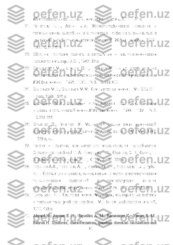 //Автореферат дисс. ….. канд .  хим.   наук. – Пермь, 2011. – 24 с.
31. Решетова   Е.Н.,   Аснин   Л.Д.   Хроматографическое   поведение   и
термодинамика   адсорбции   энантиомеров   профеновна   силикагеле   с
привит ым   антибиотиком   эремомицином   //   Ж.физ.   химии.-   2009.-
Т.83.- С.643-648.
32. Сборник   программ   расчета   спектральных   и   квантовохимических
параметров молекул. ДСП, 1983.-53 с.
33. Смоляков   В.М.,   Папулов   Ю.Г.,   Поляков   М.Н.   и   др.   Использование
теории графов для расчета термодинамических свойств углеводородов
//  Ж.физ .  химии.  -   1996 .- Т.70. –  N  5. - С.795-800.
34. Соловьев   М.Е.,   Соловьев   М.М.   Компьютерная   химия.   –М.:   СОЛОН-
Пресс, 2005.- 536 с.
35. Станкевич   М.И.,   Станкевич   И.В.,   Зефиров   Н.С.   Топологические
индексы в органической химии //  Успехи химии .  -  1988 . - Т.57. -   N  3.
- С.337-366.
36. Стьюпер   Э.,   Брюггер   У.   Машинный   анализ   связи   химической
структуры и биологической активности. Пер. с англ. — М.: Мир, 1982.
—235 с, ил.
37. Теория   и   практика   компьютерного   моделирования   нанообъектов:
Справочное  пособие /  Т. А. Романова,  П.О. Краснов, С.  В. Качин,  П.
В. Аврамов. - Красноярск: ИПЦ КГТУ, 2002. - 223 с.    
38. Торопов   А.А.,   Торопова   А.П.,   Исмаилов   Т.Т.,   Воропаева   Н.Л.,   Рубан
И.Н. Корреляции индексов, вычисляемых по матрице математических
топологических   расстояний   с   температурами   кипения
алкилбензолов //Ж. структ. химии. - 1997. - Т.38. – N 1. - С.167-172.
39. Цирельсон В.Г.  Квантовая   химия.  Молекулы,  молекулярные  системы
и   твердые   тела:   учебное   пособие.   –М.:   Бином.   Лаборатория   знаний,
2010. 495 с.
40. Ahmad   N.,   Anouar   E.   H.,   Tajuddin   A.   M.,   Ramasamy   K.,   Yamin   B.   M.,
Bahron H. Synthesis, characterization, quantum chemical  calculations  and
80 