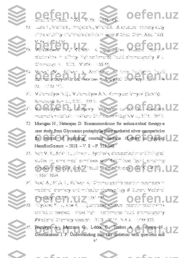 Croat. Chem. Acta. - 1995. - V. 68.- P. 435 - 450.
67. Lucic  В ., Nicolic S., Trinajstic N., Mihalic Z.   A structure - property study
of the solubility of aliphatic alcohols in water // Croat. Chem. Acta. 1995.
V. 68. P. 417-434.
68. Markuszewski   M.,   Kaliszan   R.   Quantitative   structure-   retention
relationships   in   affinity   high-performance   liquid   chromatography   //   J.
Chromatogr. B. – 2002. – V.768. – P.55-66.
69. Marszall   M.,   Kaliszan   R.   Application   of   ionic   liquids   in   liquid
chromatography   //   Critical   Reviews   in   Analytical   Chemistry.-   2007.   –   N
37. – P.127-140.
70. Muhamadiyev   N.Q.,   Muhamadiyev   A.N.   Kompyuter   kimyosi   (darslik).   –
Samarqand: SamDU, 2020. – 336 b.  
71. Muhamadiyev   N.Q.   Kimyoviy   birikmalar   tuzilishi   va   xossalarini
matematik modellash.–Toshkent: Cho’lpon nomidagi NMIU, 2016.– 264 b.
72. Murugan   N.,   Natarajan   D.   Bionanomedicine   for   antimicrobial   therapy-a
case study from Glycosmis pentaphylla plant mediated silver nanoparticles
for   control   of   multidrug   resistant   bacteria   //Letters   in   Applied
NanoBioScience. – 2018. – V. 8. – P. 523-540.
73. Nair M. S., Arish D., Johnson J. Synthesis, characterization and biological
studies   on   some   metal   complexes   with   Schiff   base   ligand   containing
pyrazolone moiety //Journal of Saudi Chemical Society. – 2016. – V. 20. –
P. S591-S598.
74. Nasal  A., Siluk D., Kaliszan  R.:  Chromatographic retention parameters in
medicinal   chemistry   and   molecular   pharmacology   //   Current   Medicinal
Chemistry. – 2003. – N 10. –  P.381-426.
75. Polyakova Y. L., Row K. H. Quantitative structure - retention relationships
applied   to   reversed   -   phase   high   -   performance   liquid   chromatography
//Medicinal Chemistry Research. - 2005. – V.14.- N 8-9. – P.488-522.
76. Primikyri   A.,   Mazzone   G.,   Lekka   C.,   Tzakos   A.   G.,   Russo   N.,
Gerothanassis   I.   P.   Understanding   zinc   (II)   chelation   with   quercetin   and
84 