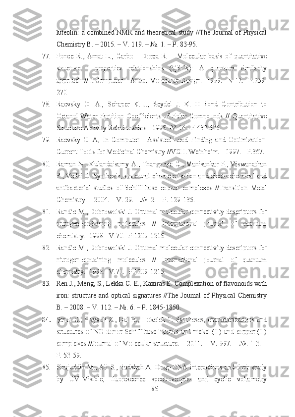 luteolin: a combined NMR and theoretical study //The Journal of Physical
Chemistry B. – 2015. – V. 119. – №. 1. – P. 83-95.
77. P о n ес   R.,   Amat   L.,   Carbo   -   Dorca   R.       Molecular   basis   of   quantitative
structure   -   properties   relationships   (QSPR):   A   quantum   similarity
approach   //   J.Computer   -   Aided   Molecular   Design.-   1999.   -N   13.-   P.259-
270
78. Raevsky   O.   A.,   Schaper   K.-J.,   Seydel   J.   K.   H-Bond   Contribution   to
Octanol-Water   Partition   Coefficients   of   Polar   Compounds   //   Quantitative
Structure-Activity Relationships.- 1995. -V.14.- P.433-436.
79. Raevsky   О .   A,   In   Computer   -   Assisted   Lead   Finding   and   Optimization.
Current Tools for Medicinal Chemistry //VCH. Weinheim. - 1997. - P.367.
80. Raman N., Kulandaisamy A., Thangaraja C., Manisankar P., Viswanathan
S., Vedhi C. Synthesis, structural characterisation and electrochemical and
antibacterial   studies   of   Schiff   base   copper   complexes   //Transition   Metal
Chemistry. – 2004. – V. 29. – №. 2. – P. 129-135. 
81. Randic   М ., Dobrowolski J. Optimal molecular connectivity descriptors for
nitrogen-containing   molecules   //   International   journal   of   quantum
chemistry. -1998.- V.70.- P.1209-1215.
82. Randic   М ., Dobrowolski J. Optimal molecular connectivity descriptors for
nitrogen-containing   molecules   //   International   journal   of   quantum
chemistry. -1998.- V.70.- P.1209-1215.
83. Ren J., Meng, S., Lekka C. E., Kaxiras E. Complexation of flavonoids with
iron:   structure   and   optical   signatures   //The   Journal   of   Physical   Chemistry
B. – 2008. – V. 112. – №. 6. – P. 1845-1850.
84. Şenol C., Hayvali Z., Dal H., Hökelek T. Syntheses, characterizations and
structures of NO donor Schiff base ligands and nickel (II) and copper (II)
complexes //Journal of Molecular structure. – 2011. – V. 997. – №. 1-3. –
P. 53-59.
85. Sirajuddin M., Ali S., Badshah A. Drug–DNA interactions and their study
by   UV–Visible,   fluorescence   spectroscopies   and   cyclic   voltametry
85 