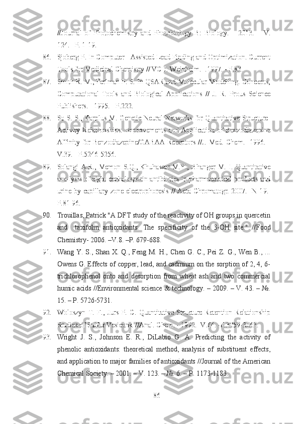 //Journal   of   Photochemistry   and   Photobiology   B:   Biology.   –   2013.   –   V.
124.– P. 1-19.
86. Sjoberg P. In Computer - Assisted Lead Finding and Optimization. Current
Tools for Medicinal Chemistry // VCH. Weinheim. -.1997. - P.83.
87. Smith R. M., Perlman P. S. In QSAR and Molecular Modelling. Concepts,
Computational   Tools   and   Biological   Applications   //   J.   R.   Prous   Science
Publishers. - 1995. - P.222.
88. So S.-S., Karplus M. Genetic Neural Networks for Quantitative Structure-
Activity   Relationships:   Improvements   and   Application   of   Benzodiazepine
Affinity   for   Benzodiazepine/GABAA   Receptors   //J.   Med.   Chem.-   1996.   -
V.39. - P.5246-5256.
89. Solangi   A.R.,   Memon   S.Q.,   Khuhawar   M.Y.,   Bhanger   M.   I.   Quantitative
ana-lysis of eight cephalosporin antibiotics in pharmaceutical products and
urine by capillary zone electrophoresis   // Acta Chromatogr.-2007.- N 1 9 . -
P. 81-96.  
90. Trouillas, Patrick "A DFT study of the reactivity of OH groups in quercetin
and     taxifolin   antioxidants:   The   specificity   of   the   3-OH   site."   // Food
Chemistry-   2006. –V.8. –P. 679-688.
91. Wang Y. S., Shan X. Q., Feng M.  H., Chen G. C.,  Pei  Z. G., Wen  B., ...
Owens G. Effects of copper, lead, and cadmium on the sorption of 2, 4, 6-
trichlorophenol   onto   and   desorption   from   wheat   ash   and   two   commercial
humic acids //Environmental science & technology. – 2009. – V. 43. – №.
15. – P. 5726-5731.
92. Woloszyn   T.   F.,   Jurs   P.   C.   Quantitative   Structure-Retention   Relationship
Studies of Sulfur Vesicans. //Anal. Chem. - 1992. -V.64. -P.3059-3063.
93. Wright   J.   S.,   Johnson   E.   R.,   DiLabio   G.   A.   Predicting   the   activity   of
phenolic   antioxidants:   theoretical   method,   analysis   of   substituent   effects,
and application to major families of antioxidants //Journal of the American
Chemical Society. – 2001. – V. 123. – №. 6. – P. 1173-1183.
86 