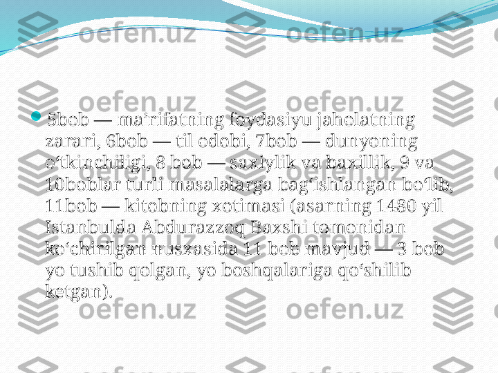 
5bob — maʼrifatning foydasiyu jaholatning 
zarari, 6bob — til odobi, 7bob — dunyoning 
oʻtkinchiligi, 8 bob — saxiylik va baxillik, 9 va 
10boblar turli masalalarga bagʻishlangan boʻlib, 
11bob — kitobning xotimasi (asarning 1480 yil 
Istanbulda Abdurazzoq Baxshi tomonidan 
koʻchirilgan nusxasida 11 bob mavjud — 3 bob 
yo tushib qolgan, yo boshqalariga qoʻshilib 
ketgan). 