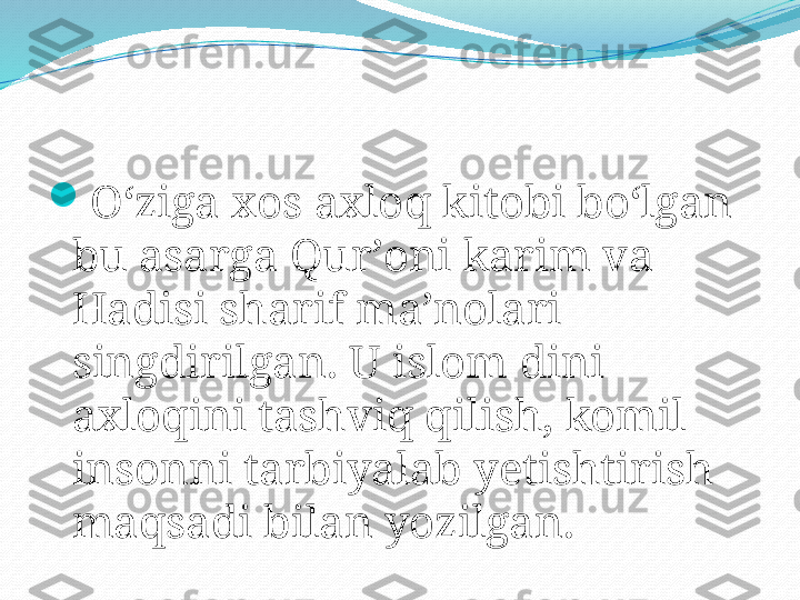 
Oʻziga xos axloq kitobi boʻlgan 
bu asarga Qurʼoni karim va 
Hadisi sharif maʼnolari 
singdirilgan. U islom dini 
axloqini tashviq qilish, komil 
insonni tarbiyalab yetishtirish 
maqsadi bilan yozilgan. 