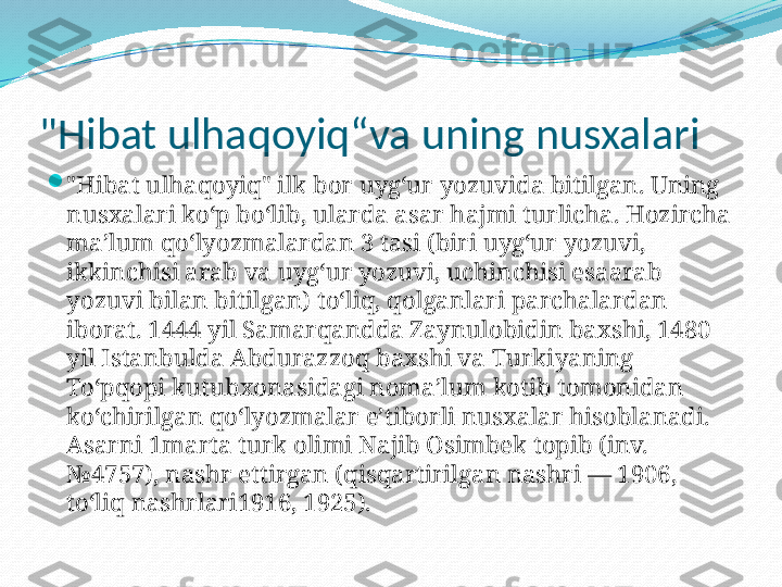 "Hibat ulhaqoyiq“va uning nusxalari

"Hibat ulhaqoyiq" ilk bor uygʻur yozuvida bitilgan. Uning 
nusxalari koʻp boʻlib, ularda asar hajmi turlicha. Hozircha 
maʼlum qoʻlyozmalardan 3 tasi (biri uygʻur yozuvi, 
ikkinchisi arab va uygʻur yozuvi, uchinchisi esaarab 
yozuvi bilan bitilgan) toʻliq, qolganlari parchalardan 
iborat. 1444 yil Samarqandda Zaynulobidin baxshi, 1480 
yil Istanbulda Abdurazzoq baxshi va Turkiyaning 
Toʻpqopi kutubxonasidagi nomaʼlum kotib tomonidan 
koʻchirilgan qoʻlyozmalar eʼtiborli nusxalar hisoblanadi. 
Asarni 1marta turk olimi Najib Osimbek topib (inv. 
№4757), nashr ettirgan (qisqartirilgan nashri — 1906, 
toʻliq nashrlari1916, 1925). 