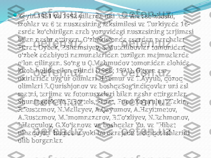 
Keyin 1951 va 1992 yillarda uni R.R. Arat soʻzboshi, 
izohlar va 6 ta nusxasining faksimilesi va Turkiyada 16-
asrda koʻchirilgan arab yozuvidagi nusxasining tarjimasi 
bilan nashr ettirgan. Oʻzbekistonda asardan parchalar 
Fitrat, Oybek, P.Shamsiyev, S.Mutallibovlar tomonidan 
oʻzbek adabiyoti namunalaridan tuzilgan majmualarda 
eʼlon qilingan. Soʻng u Q.Mahmudov tomonidan alohida 
kitob holida eʼlon qilindi (1968; 1971). Oʻtgan asr 
oxirlarida uygʻur olimlari H.Temur va T.Ayyub, qozoq 
olimlari E.Qurishjonov va boshqaSogʻindiqovlar uni asl 
matni, tarjima va fotonusxalari bilan nashr ettirganlar. 
Shuningdek, Ye.E.Bertels, Fitrat, Fuod Koʻprulu, T.Takin, 
E.Rustamov, N.Mallayev, A.Qayumov, A.Hayitmetov, 
A.Rustamov, M.Imomnazarov, B.Toʻxliyev, N.Rahmonov, 
I.Haqqulov, G.Xoʻjanova va boshqalar Yu. va "Hibat 
ulhaqoyiq" haqida u yoki bu darajada tadqiqot ishlarini 
olib borganlar. 