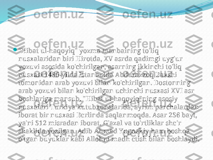 
"Hibat ul-haqoyiq" yozma manbaining to'liq 
nusxalaridan biri Hirotda, XV asrda qadimgi uyg'ur 
yozuvi asosida ko'chirilgan, asarning ikkinchi to'liq 
nusxasi 1480-yilda Istanbulda Abdurazzoq Baxshi 
tomonidan arab yozuvi bilan ko'chirilgan. Dostonning 
arab yozuvi bilan ko'chirilgan uchinchi nusxasi XVI asr 
boshlariga mansub. "Hibat ul-haqoyiq"ning asosiy 
nusxalari Turkiya kutubxonalarida, ayrim parchalardan 
iborat bir nusxasi Berlinda saqlanmoqda. Asar 256 bayt, 
ya'ni 512 misradan iborat. G'azal va to'rtliklar she'r 
shaklida yozilgan. Adib Ahmad Yugnakiy ham boshqa 
o'tgan buyuklar kabi Allohni madh etish bilan boshlaydi. 